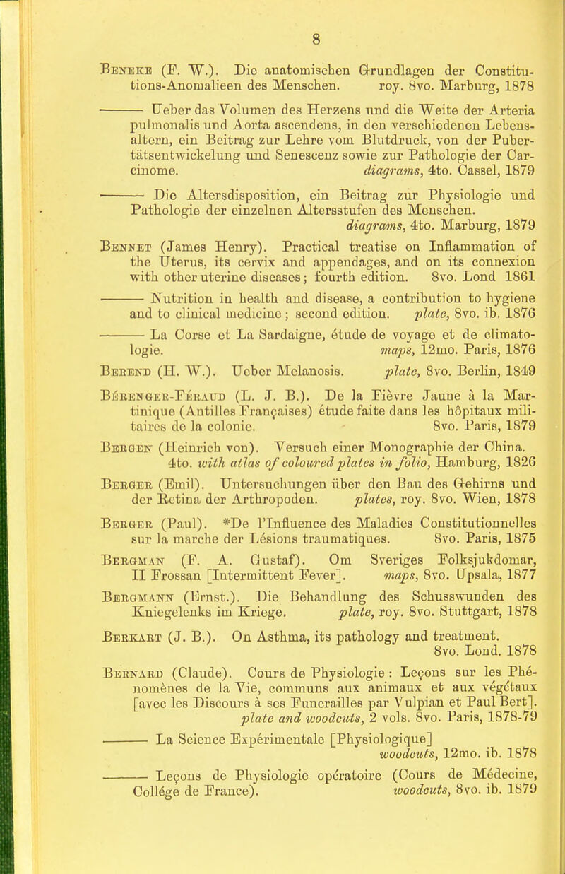 Beneke (P. W.). Die anatomiscben G-rundlagen der Constitu- tions-Anonmlieen dea Menschen. roy. 8vo. Marburg, 1878 ■ Leber das Yolumen des Herzens nnd die Weite der Artei'ia pulinonalis und Aorta ascendens, in den verschiedenen Lebens- altern, ein Beitrag zur Lebre vom Blutdruck, von der Puber- tiitsentwickelung und Senescenz sowie zur Patbologie der Car- cinome. diagrams, 4to. Cassel, 1879 Die Altersdisposition, ein Beitrag zur Pbysiologie und Patbologie der einzelnen Altersstufen des Menscben. diagrams, 4to. Marburg, 1879 Bennet (James Henry). Practical treatise on Inflammation of the Uterus, its cervix and appendages, and on its connexion with otber uterine diseases; fourth edition. 8vo. Lond 1861 ■ Nutrition in health and disease, a contribution to hygiene and to clinical medicine ; second edition. plate, 8vo. ib. 1876 La Corse et La Sardaigne, etude de voyage et de climato- logie. maps, 12mo. Paris, 1876 Beeend (H. W.). TTeber Melanosis. plate, 8vo. Berlin, 1849 B^eenger-Peraud (L. J. B.). De la Pievre Jaune a la Mar- tinique (Antilles Prancaises) etude faite dans les hopitaux mili- taires de la colonie. 8vo. Paris, 1879 Beeoen (Ileinrich von). Versuch einer Monograpbie der China. 4to. with atlas of coloured plates in folio, Hamburg, 1826 Beegee (Emil). Untersuchungen iiber den Bau des G-ehirns und der Eetina der Arthropoden. plates, roy. 8vo. Wien, 1878 Beeger (Paul). *De l'lnfluence des Maladies Constitutionnelles sur la marche der Lesions traumatiques. 8vo. Paris, 1875 Beeghan (P. A. G-ustaf). Om Sveriges Polksjukdomar, II Prossan [Intermittent Pever]. maps, 8vo. Dpsala, 1877 Beegmann (Ernst.). Die Behandlung des Schusswunden des Kniegelenks im Kriege. plate, roy. 8vo. Stuttgart, 1878 Beekaet (J. B.). On Asthma, its pathology and treatment. 8vo. Lond. 1878 Bernard (Claude). Cours de Physiologie : Lecons sur les Pbe- nomenes de la Vie, communs aux animaux et aux vegetaux [avec les Discours a ses Punerailles par Vulpian et Paul Bert]. plate and woodcuts, 2 vols. 8vo. Paris, 1878-79 . La Science Experimentale [Physiologique] woodcuts, 12mo. ib. 1878 Le9ons de Physiologie ope'ratoire (Cours de Medecine, College de Prance). woodcuts, 8vo. ib. 1S79