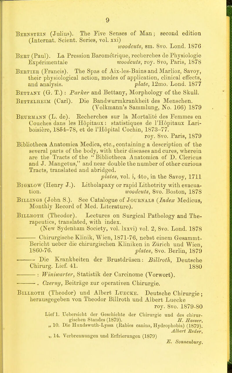 Beensteln (Julius). The Five Senses of Man; second edition (Internat. Scient. Series, vol. xxi) woodcuts, sm. 8vo. Lond. 1876 Beet (Paul). La Pression Barometrique, recherchea de Physiologie Experimental woodcuts, roy. 8vo, Paris, 1878 Bebtiee (Francis). The Spas of Aix-les-Bains and Marlioz, Savoy, their physiological action, modes of application, clinical effects, and analysis. plate, 12nio. Lond. 1877 Bettaut (Gr. T.) : Parker and Bettany, Morphology of the Skull. Bettelheim (Carl). Die Bandwurmkrankheit des Menschen. (Volkmann's Sammlung, No. 166) 1879 Bextemann (L. de). Becherches sur la Mortalite des Femmes en Couches dans les Hopitaux: statistiques de l'Hopitaux Lari- boisiere, 1854-78, et de l'Hopital Cochin, 1873-77. roy. 8vo. Paris, 1879 Bibliotheca Anatomica Medica, etc., containing a description of the several parts of the body, with their diseases and cures, wherein are the Tracts of the  Bibliotheca Anatomica of D. Clericus and J. Mangetus, and near double the number of other curious Tracts, translated and abridged. plates, vol. i, 4to, in the Savoy, 1711 Bigelow (Henry J.). Litholapaxy or rapid Lithotrity with evacua- tion, woodcuts, 8vo. Boston, 1878 Billings (John S.). See Catalogue of Jolbnals {Index Medicus, Monthly Record of Med. Literature). Billboth (Theodor). Lectures on Surgical Pathology and The- rapeutics, translated, with index. (New Sydenham Society, vol. Ixxvi) vol. 2, 8vo. Lond. 1878 CbirurgischeKlinik, Wien, 1871-76, nebst einem G-esammt- Bericht ueber die chirurgischen BLliniken in Zurich und Wien, 1860-76. plates, 8vo. Berlin, 1879 Die Krankheiten der Brustdriisen: Billroth, Deutsche Chirurg. Lief. 41. 1880 : Winiwarter, Statistik der Carcinome (Yorwort). ■ ■. Czerny, Beitrage zur operativen Chirurgie. Billroth (Theodor) und Albert Ltjeoke. Deutsche Chirurgie; herausgegeben von Theodor Billroth und Albert Luecke roy. 8vo. 1879-80 Liefl. Uebersicht der Geschichte der Chirurgie uud des chirur- gischen Standes (1879). H. Raeser. „ 10. Die Hundswutb-Lyssa (Rabies canimi, Hydrophobia) (1879). Albert Reder. „ 14. Vcrbrennungeu und Erfrierungen (1879) 2?. Sonnenburg.