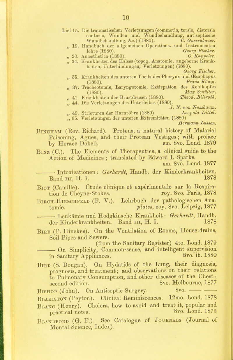 Lief 15. Die traumatischen Verletzungen (commotio, torsio, distorsio contusio, Wunden und Wuudbehandlung, antiseptische Wundbehandlung, &c.) (1880). C. Oussenbauer. „ 19. Handbuch der allgemeinen Operations- und Instrumenten lehre (1880). Oeorg Fischer. „ 20. Anajsthetica (1880). O. Kappeler. „ 34. Krankheiten des Halses (topog. Auatoinie, angeborne Krank- heiten, Unterbinduugen, Verletzungen) (1880). Oeorg Fischer. „ 35. Krankheiten des unteren Theils des Pharynx und (Esophagus (1880). Franz Konig. it 37. Tracheotomie, Laryngotojnie, Extirpation des Kehlkopfes (1880). Max Schiller. „ 41. Krankheiten der Brustdriisen (1880). Theod. Billroth. „ 44. Die Verletzungen des Unterleibes (1880). J. N. von Nusshaum. „ 49. Stricturen der Harnrohre (1880) Leopold Dittel. „ 65. Verletzungen der unteren Extremitiiten (1880) Hermann Lossen. Bingham (Rev. Richard). Proteus, a natural history of Malarial Poisoning, Agues, and their Protean Vestiges ; with preface by Horace Dobell. sin. 8vo. Lond. 1879 Binz (C). The Elements of Therapeutics, a clinical guide to the Action of Medicines ; translated by Edward I. Sparks. em. 8vo. Lond. 1877 ■ Intoxicationen: Qerliardt, Handb. der Kinderkrankheiten. Band in, H. I. 1878 Biot (Camille). Etude clinique et experimentale sur la Respira- tion de Cheyne-Stokes. roy. 8vo. Paris, 1878 BiEon-HiESCHFELD (F. V.). Lehrbucb der pathologischen Ana- tomic, plates, roy. 8vo. Leipzig, 1877 . Lenkamie und Hodgkinsche Krankheit: Qerhardt, Handb. der Kinderkrankheiten. Band in, H. I. 1878 Bied (P. Hinckes). On the Yentilation of Rooms, House-drains, Soil Pipes and Sewers. (from the Sanitary Register) 4to. Lond. 1879 On Simplicity, Common-sense, and intelligent supervision in Sanitary Appliances. 8vo. ib. 1880 Bied (S. Dougan). On Hydatids of the Lung, their diagnosis, prognosis, and treatment; and observations on their relations to Pulmonary Consumption, and other diseases of the Chest; second edition. 8vo. Melbourne, 1877 Bishop (John). On Antiseptic Surgery. 8vo. ■ Blakiston (Peyton). Clinical Reminiscences. 12mo. Lond. 1878 Blanc (Henry). Cholera, how to avoid and treat it, popular and practical notes. 8vo. Lond. 1873 Blanofoed (G. P.). See Catalogue of Jouenals (Journal of Mental Science, Index).