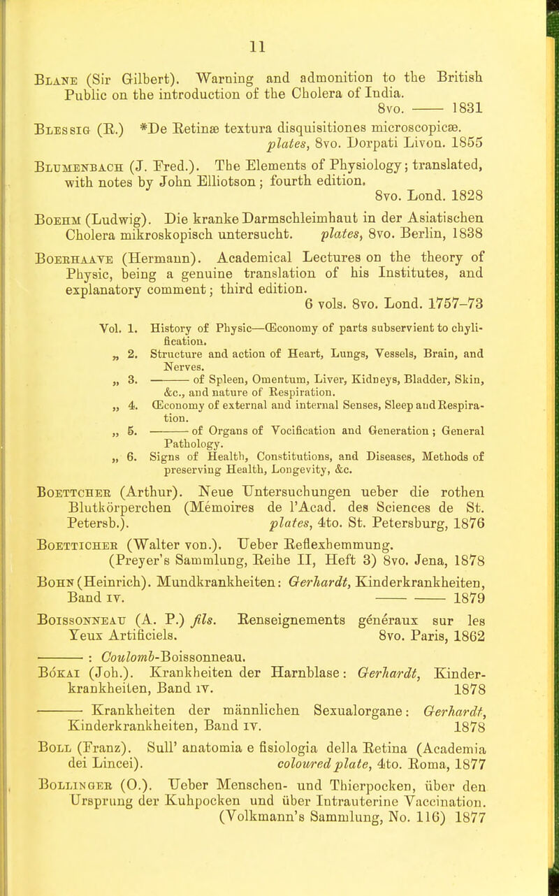 Blane (Sir Gilbert). Warning and admonition to the British Public on the introduction of the Cholera of India. 8vo. 1831 Blessig (E.) *De Eetinae textura disquisitiones microscopicse. plates, 8vo. Dorpati Livon. 1855 Blumenbach (J. Ered.). The Elements of Physiology; translated, with notes by John Elliotson; fourth edition. 8vo. Lond. 1828 Boehm (Ludwig). Die kranke Darmschleimhaut in der Asiatischen Cholera mikroskopisch untersucht. plates, 8vo. Berlin, 1838 Boeehaaye (Hermann). Academical Lectures on the theory of Physic, being a genuine translation of his Institutes, and explanatory comment; third edition. 6 vols. 8vo. Lond. 1757-73 Vol. 1. History of Physic—(Economy of parts subservient to chyli- flcation. „ 2. Structure and action of Heart, Lungs, Vessels, Brain, and Nerves. „ 3. of Spleen, Omentum, Liver, Kidneys, Bladder, Skin, &c, and nature of Respiration. „ 4. (Economy of external and internal Senses, Sleep and Respira- tion. „ 5. of Organs of Vocification and Generation ; General Pathology. „ 6. Signs of Health, Constitutions, and Diseases, Methods of preserving Health, Longevity, &c. Boettchek (Arthur). Neue Untersuchungen ueber die rothen Blutkorperchen (Memoires de l'Acad. des Sciences de St. Petersb.). plates, 4to. St. Petersburg, 1876 Boetticheb (Walter von.). Ueber Eeflexhemmung. (Preyer's Sammlung, Eeihe II, Heft 3) 8vo. Jena, 1878 BoHN(Heinrich). Mundkrankheiten: Gerhardt, Kinderkrankheiten, Band iv. 1879 Boissonneatj (A. P.) Jils. Eenseignements generaux sur les Teux Artificiels. 8vo. Paris, 1862 ■ : CowZowJ-Boissonneau. Bokai (Joh.). Krankheiten der Harnblase: Gerhardt, Kinder- krankheiten, Band iv. 1878 Krankheiten der mannlichen Sexualorgane: Gerhardt, Kinderkrankheiten, Band iv. 1878 Boll (Pranz). SulP anatomia e fisiologia della Eetina (Academia dei Lincei). coloured plate, 4to. Eoma, 1877 Bollingee (0.). Ueber Menschen- und Thicrpocken, iiber den Ursprung der Kuhpocken und iiber Intrauterine Vaccination. (Volkmann's Sammlung, No. 116) 1877