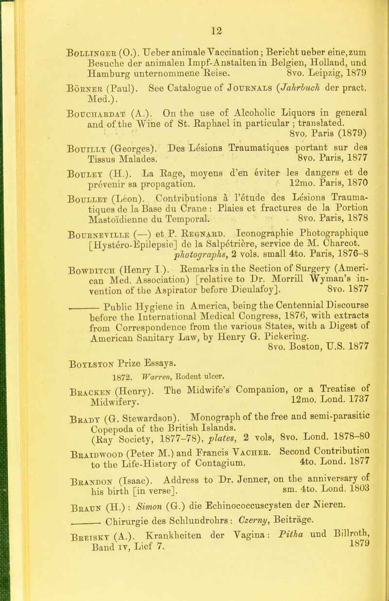 Bollingee (0.). Leber animale Vaccination; Berichtueber eine,zum Besuche der animalen Impf-Anstaltenin Belgien, Holland, und Hamburg unternommene Beise. 8vo. Leipzig, 1879 Bobner (Paul). See Catalogue of Journals {Jahrhuch der pract. Med.). Bouchaedat (A.). On tbe use of Alcoholic Liquors in general and of the Wine of St. Baphael in particular ; translated. 8vo. Paris (1879) Botjillt (Georges). Des Lesions Traumatiques portant sur des Tissus Malades. 8vo. Paris, 1877 Boulet (H.). La Eage, moyens d'en eviter les dangers et de provenir sa propagation. 12mo. Paris, 1870 Boullet (Leon). Contributions a, l'etude des Lesions Trauma- tiques de la Base du Crane : Plaies et fractures de la Portion Mastoidienne du Temporal. 8vo. Paris, 1878 Botjenetille (—) et P. Eegnaed. Iconographie Photographique [Hystero-Epilepsie] de la Salpetriere, service de M. Charcot. photographs, 2 vols, small 4to. Paris, 1876-8 Bowditch (Henry I ). Bemarks in the Section of Surgery (Ameri- can Med. Association) [relative to Dr. Morrill Wyman's in- vention of the Aspirator before Dieulafoy]. 8vo. 1877 Public Hygiene in America, being the Centennial Discourse before the International Medical Congress, 1876, with extracts from Correspondence from the various States, with a Digest of American Sanitary Law, by Henry Gr. Pickering. 8vo. Boston, U.S. 1877 Boylston Prize Essays. 1872. Warren, Kodent ulcer. Bracken (Henry). The Midwife's Companion, or a Treatise of Midwifery. 12mo. Lond. 1737 Beady (Gr. Stewardson). Monograph of the free and semi-parasitic Copepoda of the British Islands. (Eay Society, 1877-78), plates, 2 vols, 8vo. Lond. 1878-80 Beaidwood (Peter M.) and Prancis Vachee. Second Contribution to the Life-History of Contagium. 4to. Lond. 1877 Beandon (Isaac). Address to Dr. Jenner, on the anniversary of his birth [in verse]. sm. 4to. Lond. 1803 Beaun (H.) : Simon (G-.) die Echinococcuscysten der Nieren. Chirurgie des Schlundrohrs : Czerny, Beitrage. Beeiskt (A.). Krankheiten der Vagina: Pitha und Billroth, Band it, Lief 7. Is79