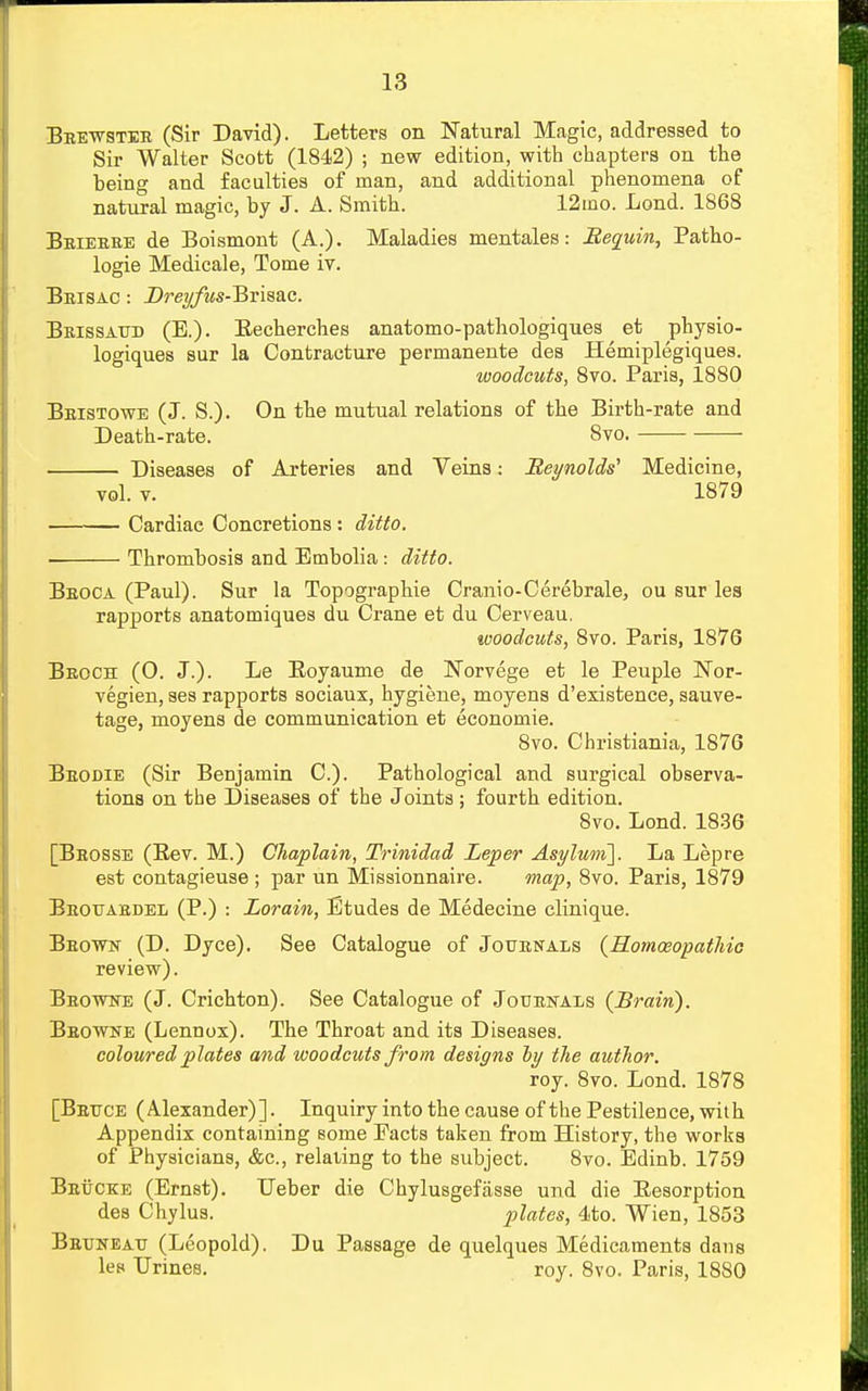 Beewstee (Sir David). Letters on Natural Magic, addressed to Sir Walter Scott (1842) ; new edition, with chapters on the being and faculties of man, and additional phenomena of natural magic, by J. A. Smith. 12mo. Lond. 1868 Beieeee de Boismont (A.). Maladies mentales: Sequin, Patho- logie Medicale, Tome iv. Beisac : Dreyftis-'Bi'is&c. Beissatjd (E.). Eecherches anatomo-pathologiques et physio- logiques sur la Contracture permanente dea Hemiplegiques. woodcuts, 8vo. Paris, 1880 Beistowe (J. S.). On the mutual relations of the Birth-rate and Death-rate. 8vo. Diseases of Arteries and Veins: Reynolds'' Medicine, vol. v. 1879 Cardiac Concretions: ditto. ■ Thrombosis and Embolia: ditto. Beoca (Paul). Sur la Topographie Cranio-Cerebrale, ou sur les rapports anatomiques du Crane et du Cerveau. woodcuts, 8vo. Paris, 1876 Beoch (0. J.). Le Boyaume de Norvege et le Peuple Nor- vegien, ses rapports sociaux, hygiene, moyens d'existence, sauve- tage, moyens de communication et economic. 8vo. Christiania, 1876 Beodie (Sir Benjamin C). Pathological and surgical observa- tions on the Diseases of the Joints ; fourth edition. 8vo. Lond. 1836 [Beosse (Bev. M.) Chaplain, Trinidad Leper Asylum]. La Lepre est contagieuse ; par un Missionnaire. map, 8vo. Paris, 1879 Beotjaedel (P.) : Lorain, Etudes de Medecine clinique. Beowjt (D. Dyce). See Catalogue of Journals (Homoeopathic review). Bbowne (J. Crichton). See Catalogue of Jouenals (Brain). Beowne (Lennox). The Throat and its Diseases. coloured plates and woodcuts from designs by the author. roy. 8vo. Lond. 1878 [Beitce (Alexander)]. Inquiry into the cause of the Pestilence, with Appendix containing some Facts taken from History, the works of Physicians, &c, relating to the subject. 8vo. Edinb. 1759 Beucke (Ernst). Leber die Chylusgefasse und die Eesorption des Chylus. plates, 4to. Wien, 1853 Beuneat: (Leopold). Du Passage de quelques Medicaments dans les Urines. roy. 8vo. Paris, 1880