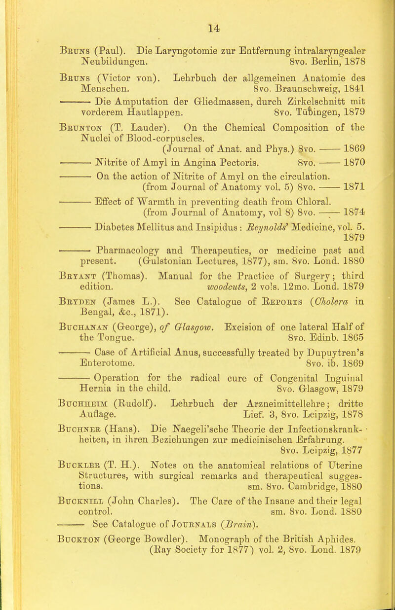 Betjits (Paul). Die Laryngotomie zur Entfernung intralaryngealer Neubildungen. 8vo. Berlin, 1878 Beuns (Victor von). Lehrbuch der allgemeinen ADatomie des Menschen. 8vo. Braunschweig, 1841 ■ Die Amputation der Gliedmassen, durch Zirkelscknitt mit vorderem Hautlappen. 8vo. Tiimngen, 1879 Bbtjnton (T. Lauder). On tlie Chemical Composition of the Nuclei of Blood-corpuscles. (Journal of Anat. and Phys.) 8vo. 1869 Nitrite of Amyl in Angina Pectoris. 8vo. 1870 On the action of Nitrite of Amyl on the circulation. (from Journal of Anatomy vol. 5) 8vo. 1871 Effect of Warmth in preventing death from Chloral. (from Journal of Anatomy, vol 8) 8vo. —;— 1874 Diabetes Mellitus and Insipidus : Reynolds' Medicine, vol. 5. 1879 Pharmacology and Therapeutics, or medicine past and present. (Grulstonian Lectures, 1877), sm. 8vo. Lond. 1880 Beyant (Thomas). Manual for the Practice of Surgery; third edition. woodcuts, 2 vols. 12mo. Lond. 1879 Beyben (James L.). See Catalogue of Repoets (Cholera in Bengal, &c, 1871). Buchanan (George), of Glasgoio. Excision of one lateral Half of the Tongue. 8vo. Edinb. 1865 Case of Artificial Anus, successfully treated by Dupuytren's Enterotome. 8vo. ib. 1869 Operation for the radical cure of Congenital Inguinal Hernia in the child. 8vo. Glasgow, 1879 Btjohheim (Rudolf). Lehrbuch der Arzneimittellehre; dritte Auflage. Lief. 3, 8vo. Leipzig, 1878 Buchnee (Hans). Die Naegeli'sche Theorie der Infectionskrank- • heiten, in ihren Beziehungen zur medicinischen Erfahrung. 8vo. Leipzig, 1877 Bucklee (T. H.). Notes on the anatomical relations of Uterine Structures, with surgical remarks and therapeutical sugges- tions, sm. 8vo. Cambridge, 1880 Bucknill (John Charles). The Care of the Insane and their legal control. sm. 8vo. Lond. 18S0 See Catalogue of Jouenals (Brain). Buckton (George Bowdler). Monograph of the British Aphides. (Kay Society for 1877) vol. 2, 8vo. Lond. 1879