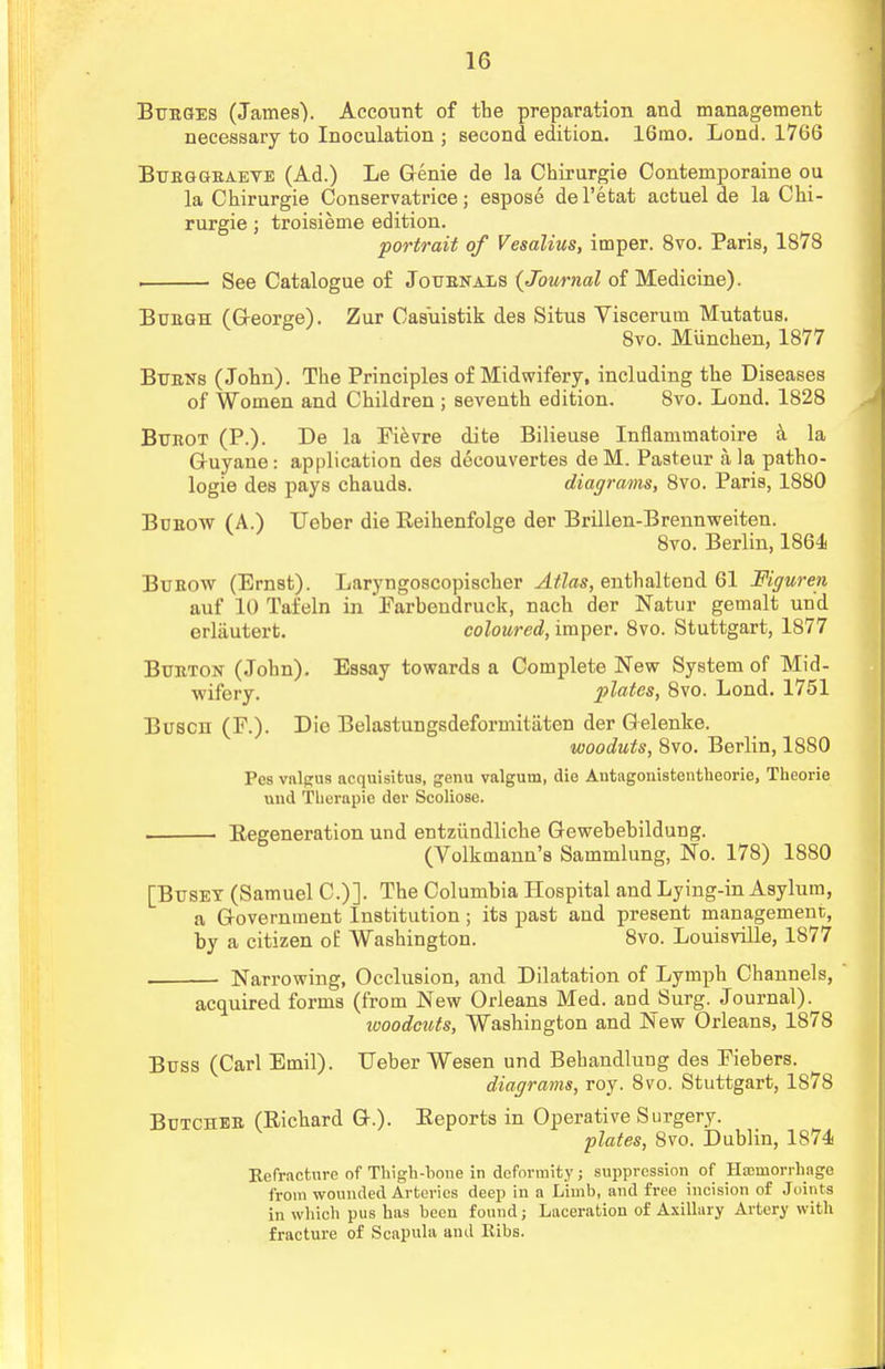 Bv/eges (James). Account of the preparation and management necessary to Inoculation ; second edition. 16mo. Lond. 1766 Btjbggbaeve (Ad.) Le Genie de la Chirurgie Contemporaine ou la Chirurgie Conservatrice; espose del'etat actuel de la Chi- rurgie j troisieme edition. portrait of Vesalius, imper. 8vo. Paris, 1878 . See Catalogue of Jotjbnals (Journal of Medicine). Buegh (George). Zur Oasuistik des Situs Visceruin Mutatus. 8vo. Miinchen, 1877 Bitens (John). The Principles of Midwifery, including the Diseases of Women and Children ; seventh edition. Svo. Lond. 1828 Bubot (P.). De la Eievre dite Bilieuse Inflammatoire a la G-uyane: application des decouvertes deM. Pasteur a, la patho- logie des pays chauds. diagrams, 8vo. Paris, 1880 Bceow (A.) Ueber die Reihenfolge der Brillen-Brennweiten. 8vo. Berlin, 1864 Buhow (Ernst). Laryngoscopischer Atlas, enthaltend 61 fflguren auf 10 Tafeln in Earbendruck, nach der Natur gemalt und erlautert. coloured, imper. 8vo. Stuttgart, 1877 Bueton (John). Essay towards a Complete New System of Mid- wifery, plates, 8vo. Lond. 1751 Buscn (F.). Die Belastungsdeformitiiten der Gelenke. wooduts, 8vo. Berlin, 1880 Pes valgus acquisifcus, genu valgum, die Autagonistentheorie, Theorie und Therapie der Scoliose. ■ Begeneration und entziindliche Gewebebildung. (Volkmann's Sammlung, No. 178) 1880 [Btjset (Samuel C.)]. The Columbia Hospital and Lying-in Asylum, a Government Institution; its past and present management, by a citizen of Washington. 8vo. Louisville, 1877 Narrowing, Occlusion, and Dilatation of Lymph Channels, acquired forms (from New Orleans Med. and Surg. Journal) ivoodcuts, Washington and JNew Orleans, 1878 Buss (Carl Emil). Leber Wesen und Behandlung des Piebers. diagrams, roy. 8vo. Stuttgart, 1878 Butchee (Richard G.). Eeports in Operative Surgery. plates, Svo. Dublin, 1874 Kefracture of Thigh-bone in deformity; suppression of Haemorrhage from wounded Arteries deep in a Limb, and free incision of Joints in which pus has been found; Laceration of Axillary Artery with fracture of Scapula and Kibs.