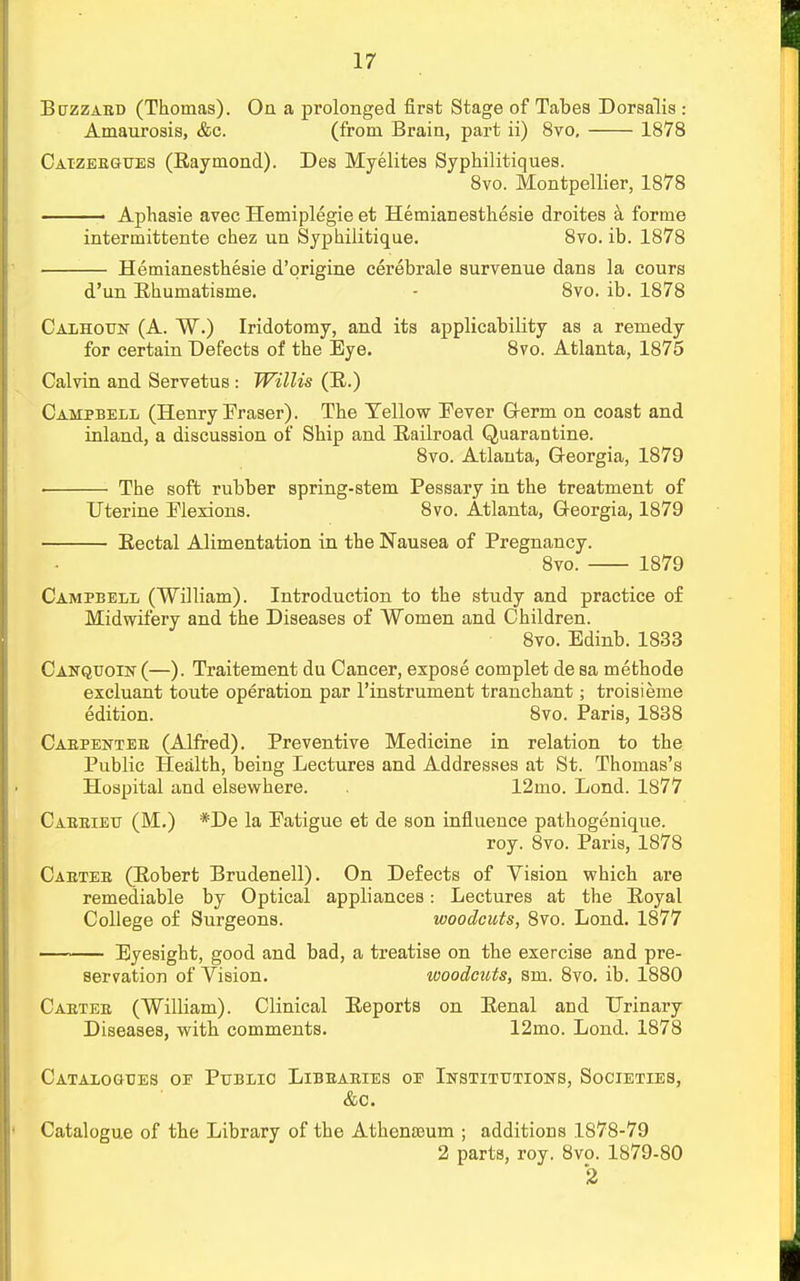 Buzzard (Thomas). On a prolonged first Stage of Tabes Dorsalis : Amaurosis, &c. (from Brain, part ii) 8vo, 1878 Caizergues (Raymond). Des Myelites Syphilitiques. 8vo. Montpellier, 1878 ■ Aphasie avec Hemiplegie et Hemianesthesie droites a, forme intermittente chez un Syphilitique. 8vo. ib. 1878 Hemianesthesie d'origine cerebrale survenue dans la cours d'un Ehumatisme. - 8vo. ib. 1878 Calhoun (A. W.) Iridotomy, and its applicability as a remedy for certain Defects of the Eye. 8vo. Atlanta, 1875 Calvin and Servetus : Willis (R.) Campbell (Henry Eraser). The Tellow Eever Germ on coast and inland, a discussion of Ship and Railroad Quarantine. 8vo. Atlanta, Georgia, 1879 The soft rubber spring-stem Pessary in the treatment of Uterine Elexions. 8vo. Atlanta, Georgia, 1879 Rectal Alimentation in the Nausea of Pregnancy. 8vo. 1879 Campbell (William). Introduction to the study and practice of Midwifery and the Diseases of Women and Children. 8vo. Edinb. 1833 Canquoin(—). Traitement du Cancer, expose complet de sa methode excluant toute operation par l'instrument tranchant; troisieme edition. 8vo. Paris, 1838 Carpenter (Alfred). Preventive Medicine in relation to the Public Health, being Lectures and Addresses at St. Thomas's Hospital and elsewhere. . 12mo. Lond. 1877 Carrieu (M.) *De la Eatigue et de son influence pathogenique. roy. 8vo. Paris, 1878 Carter (Robert Brudenell). On Defects of Vision which are remediable by Optical appliances: Lectures at the Royal College of Surgeons. woodcuts, 8vo. Lond. 1877 Eyesight, good and bad, a treatise on the exercise and pre- servation of Vision. woodcuts, sm. 8vo. ib. 1880 Carter (William). Clinical Reports on Renal and Urinary Diseases, with comments. 12mo. Lond. 1878 Catalogues oe Public Libraries oe Institutions, Societies, &c. Catalogue of the Library of the Athenasum ; additions .1878-79 2 parts, roy. 8vo. 1879-80 2