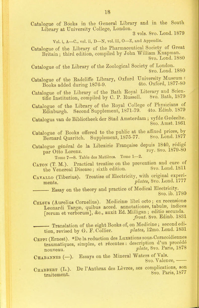 Catalogue of Books in the General Library and in the South Library at University College, London. 3 vols. 8vo. Lond. 1879 Vol. i, A—C, vol. ii, D—N, vol. iii, 0—Z, and Appendix. Catalogue of the Library of the Pharmaceutical Society of Great Britain : third edition, compiled by John William Knapman. 8vo. Lond. 1880 Catalogue of the Library of the Zoological Society of London. 6 8vo. Lond. 1880 Catalogue of the Eadcliffe Library, Oxford University Museum : Books added during 1876-9. 4to. Oxford, 1877-80 Catalogue of the Library of the Bath Royal Literary and Scien- tific Institution, compiled by C. P. Russell. 8vo. Bath, 1879 Catalogue of the Library of the Royal College of Physicians of Edinburgh. Second Supplement, 1871-79. 4to. Edmb. 1879 Catalogus van de Bibliotheek der Stad Amsterdam ; vyfde Gedeelte. 5 8vo. Amst. 1861 Catalogue of Books offered to the public at the affixed prices, by Bernard Quaritch. Supplement, 1875-77. 8vo. Lond. 1877 Catalogue general de la Librairie Francaise depuis 1840, redige par Otto Lorenz. roy. 8vo. 1879-80 Tome 7—8. Table dcs MatiercB. Tonic 1—2. Caton (T. M.). Practical treatise on the prevention and euro of the Venereal Disease; sixth edition. 8vo. Loud. 1811 Cavallo (TiberiuB). Treatise of Electricity, with original experi- ments, plates, 8vo. Lond. 1777 Essay on the theory and practice of Medical Electricity 8vo. ib. 1780 Celstts (Aurelius Cornelius). Medicinse libri octo; ex recensione Leonardi Targ£e, quibus acced. annotations, tabulae, indices Trerum et verborum], &c, auxit Ed. Milligan ; editio secunda. L front. 8vo. Edinb. 1831 Translation of the eight Books of, on Medicine; second edi- tion, revised by G. E. Collier. plates, 12mo. Lond. 1831 Ceppi (Ernest). *De la reduction des Luxations sous-Coracoidiennes traumatiques, simples, et recentes: description d'un procede nouveau. plate> 8v0- Pans> 1878 Chabannes (—). Essays on the Mineral Waters of Vals. 8vo. Valence, Chabbebt (L.). De 1* Anthrax des Levres, ses complications son traitement. 8vo. Pans, 1877