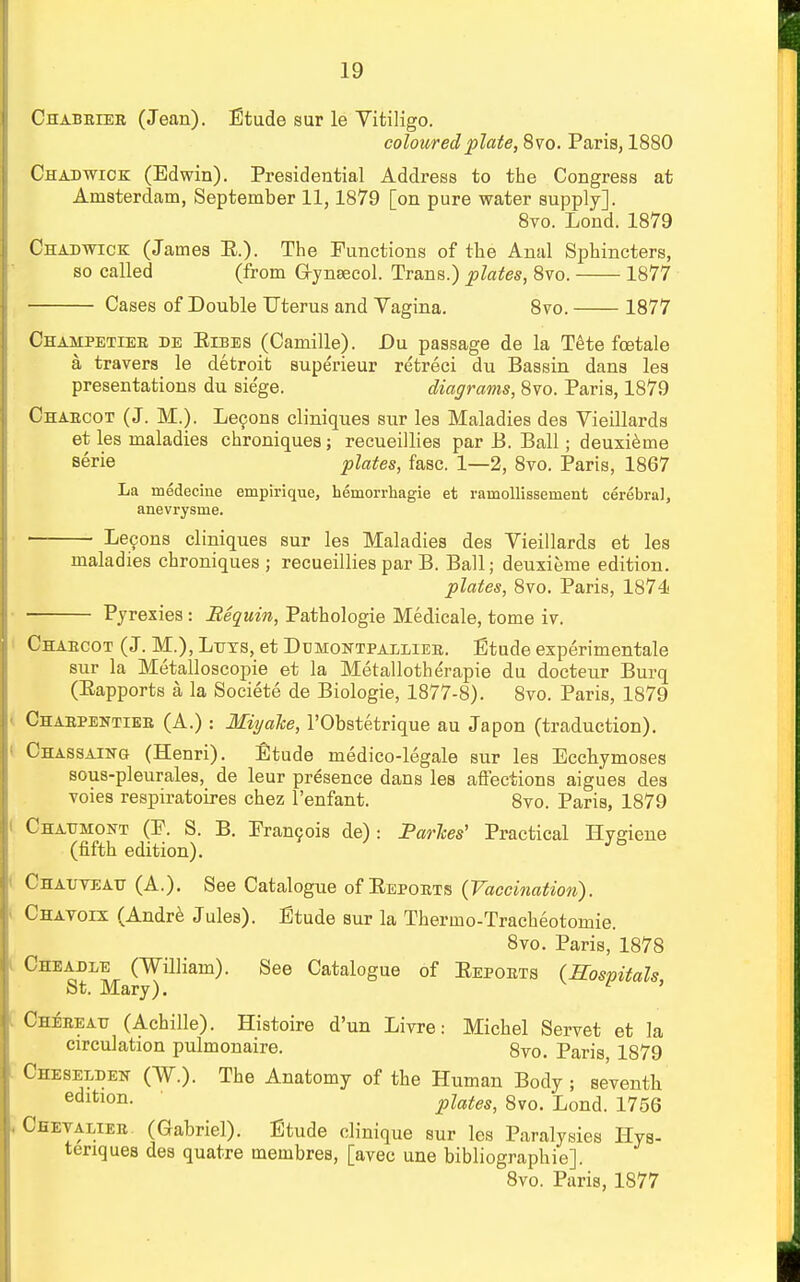 Chabeiee (Jean). Etude sur le Vitiligo. coloured plate, 8vo. Paris, 1880 Chad wick (Edwin). Presidential Address to the Congress at Amsterdam, September 11,1879 [on pure water supply]. 8vo. Lond. 1879 Chadwick (James E.). The Functions of the Anal Sphincters, so called (from Gynaecol. Trans.) plates, 8vo. 1877 Cases of Double Uterus and Vagina. 8vo. 1877 Chahpetiee de Eibes (Camille). Du passage de la Tete fcetale a travers le detroit superieur retreci du Bassin dans les presentations du siege. diagrams, 8vo. Paris, 1879 Chaecot (J. M.). Le9ons cliniques sur les Maladies des Vieillards et les maladies chroniques ; recueillies par B. Ball; deuxieme eerie plates, fasc. 1—2, 8vo. Paris, 1867 La medecine empirique, hemorrhagie et rarnollissernent cerebral, anevrysme. Lemons cliniques sur les Maladies des Vieillards et les maladies chroniques ; recueillies par B. Ball; deuxieme edition. plates, 8vo. Paris, 1874 Pyrexies : Bequin, Pathologie Medicale, tome iv. * t_j j Chaecot (J. M.), Leys, et Dumontpallieb. Etude experimentale sur la Metalloscopie et la Metallotherapie du docteur Burq (Bapports a la Societe de Biologie, 1877-8). 8vo. Paris, 1879 Chaepentiee (A.): Miyake, l'Obstetrique au Japon (traduction). Chassaing (Henri). Etude medico-legale sur les Ecchymoses sous-pleurales, de leur presence dans les affections aigues des voies respiratoires chez l'enfant. 8vo. Paris, 1879 Chatjmont (P. S. B. Francois de): Parhes' Practical Hygiene (fifth edition). Jb Chauveatt (A.). See Catalogue of Bepoets (Vaccination). Chavoix (Andre Jules). Etude sur la Thermo-Tracheotomie. 8vo. Paris, 1878 Cheadee (William). See Catalogue of Eepoets (Hospitals St. Mary). ' Cheeeatt (Achille). Histoire d'un Livre: Michel Servet et la circulation pulmonaire. 8vo. Paris 1879 Cheseldek (W.). The Anatomy of the Human Body ; se'venth edltlon- plates, 8vo. Lond. 1756 Chetaliee (Gabriel). Etude clinique sur les Paralysies Hys- tenques des quatre membres, [avec une bibliographie]. 8vo. Paris, 1877