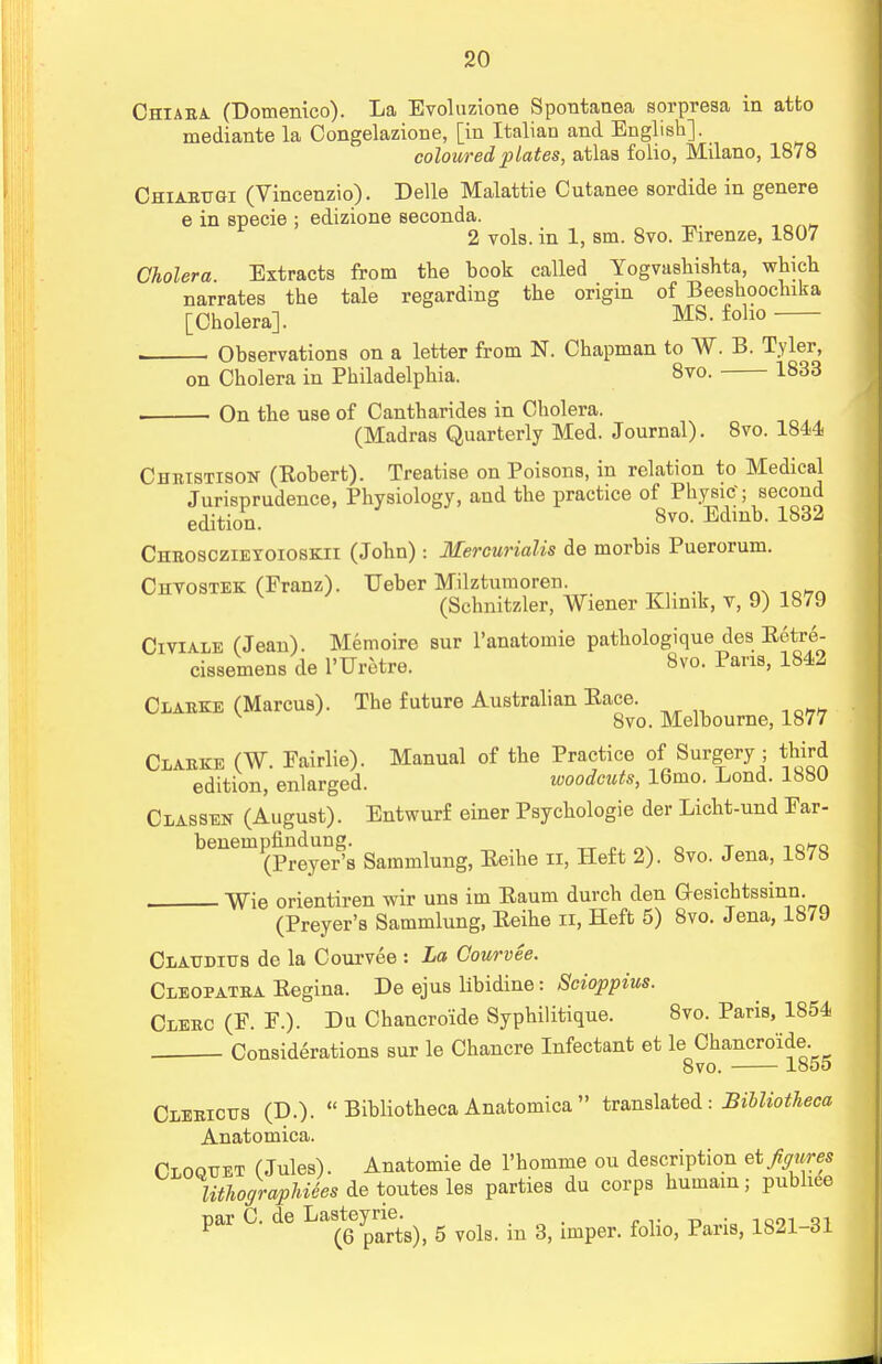 Chiara (Domenico). La Evoluzione Spontanea sorpreaa in atfco mediante la Congelazione, [in Italian and English]. coloured plates, atlas folio, Milano, 1878 Chiarugi (Vincenzio). Delle Malattie Cutanee sordide in genere e in specie ; edizione seconda. 2 vols, in 1, sm. 8vo. Firenze, 1807 Cholera. Extracts from the book called Yogvashishta, which narrates the tale regarding the origin of Beeshoochika [Cholera]. MS- foho , Observations on a letter from N. Chapman to W. B. Tyler, on Cholera in Philadelphia. 8vo. 1833 . On the use of Cantharides in Cholera. (Madras Quarterly Med. Journal). 8vo. 1844 Christison (Robert). Treatise on Poisons, in relation to Medical Jurisprudence, Physiology, and the practice of Physic'; second edition. 8vo- Edinb- 1832 Chrosczieyoioskii (John): Mercurialis de morbis Puerorum. Chvostek (Franz). Ueber Milztumoren. 10„. (Schnitzler, Wiener Khmk, v, 9) 1S79 Civiale (Jean). Memoire sur l'anatomie pathologique des Ectre- cissemens de l'Uretre. 8vo. Pans, 1842 Clause (Marcus). The future Australian Eace. v 8vo. Melbourne, 1877 Clarke (W. Fairlie). Manual of the Practice of Surgery ; third edition, enlarged. woodcuts, 16mo. Lond. 1880 Classen (August). Entwurf einer Psychologie der Licht-und Far- benempfindung. not t oho (Preyer's Sammlung, Eeihe n, Heft 2). 8vo. Jena, 1S7S Wie orientiren wir uns im Eaum durch den Oesichtssinn (Preyer's Sammlung, Eeihe n, Heft 5) 8vo. Jena, 1879 Claudius de la Courvee : La Courvee. Cleopatba Eegina. De ejus libidine: Scioppius. Clerc (F. F.). Da Chancroide Syphilitique. 8vo. Paris, 1854 Considerations sur le Chancre Infectant et le Chancroide. 8vo. 1855 Clericus (D.).  Bibliotheca Anatomica  translated: Bibliotheca Anatomica. Cloouet (Jules). Anatomie de l'homme on description et figures UthographUes de toutes les parties du corps humain; publiee par C. de g yols b s> imper. foHo, Paris, 1821-31