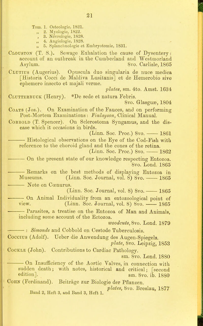 Tom. 1. Osteologie, 1821. „ 2. Myologie, 1822. , 3. Nevrologie, 1828. 4. Angiologie, 1828. „ 5. Splancliuologie et Embryotoinie, 1831. Clouston (T. S.). Sewage Exhalation the cause of Dysentery: account of an outbreak in the Cumberland and Westmorland Asylum. 8vo. Carlisle, 1865 Cltttitjs (Augerius). Opuscula duo singularia de nuce medica [Historia Cocci de Maldiva Lusitanis] et de Hemerobio sive ephemero insecto et majali verme. plates, sm. 4to. Amst. 1634 Cluttebbuck (Henry). *De sede et natura Febris. 8vo. Glasguse, 1804 Coats (Jos.). On Examination of the Fauces, and on performing Post-Mortem Examinations : Finlayson, Clinical Manual. Cobbold (T. Spencer). On Sclerostoma Syngamua, and the dis- ease which it occasions in birds. (Linn. Soc. Proe.) 8vo. 1861 ; Histological observations on the Eye of the Cod-Fish with reference to the choroid gland and the cones of the retina. (Linn. Soc. Proc.) 8vo. 1862 On the present state of our knowledge respecting Entozoa. 8vo. Lond. 1865 ■ Eemarks on the best methods of displaying Entozoa in Museums. (Linn. Soc. Journal, vol. 8) 8vo. 1865 Note on Ccenurus. (Linn. Soc. Journal, vol. 8) 8vo. 1865 ■ On Animal Individuality from an entozoological point of view. (Linn. Soc. Journal, vol. 8) 8vo. 1865 ■ Parasites, a treatise on the Entozoa of Man and Animals, including some account of the Ectozoa. woodcuts, 8vo. Lond. 1879 : Sitnonds and Cobbold on Cestode Tuberculosis. Cocoius (Adolf). Ueber die Anwendung des Augen-Spiegels. plate, 8vo. Leipzig, 1853 Cockle (John). Contributions to Cardiac Pathology. sm. 8vo. Lond. 1880 On Insufficiency of the Aortic Yalves, in connection with sudden death; with notes, historical and critical; [second edition]. sm. 8vo. ib. 1880 Cohn (Ferdinand). Beitrage zur Biologie der Pflanzen. plates, 8vo. Breslau, 1877 Band 2, Heft 3, and Band 3, Heft 1.