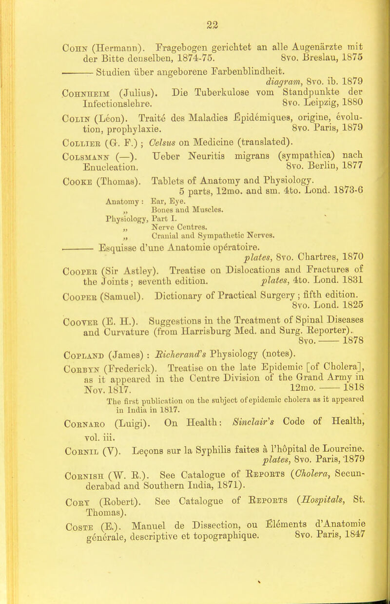 Cohn (Hermann). Fragebogen gerichtet an alle Augeniirzte mit der Bitte deuselben, 1874-75. 8vo. Breslau, 1875 Studien uber angeborene Farbenblindheit. diagram, 8vo. ib. 1879 Cohnheim (Julius). Die Tuberkulose vom Standpunkte der Infectionslebre. 8vo. Leipzig, 1880 Colin (Leon). Traite des Maladies Epideiniques, origine, evolu- tion, prophylaxie. 8vo. Paris, 1879 Collier (Or. F.) ; Celsus on Medicine (translated). Colsmann (—). Ueber Neuritis migrans (sympatbica) nacb Enucleation. 8vo. Berlin, 1877 Cooke (Tbomas). Tablets of Anatomy and Physiology. 5 parts, 12mo. and srn. 4to. Loud. 1873-6 Anatomy : Ear, Eye. „ ' Bones and Muscles. Physiology, Part I. „ Nerve Centres. „ Cranial and Sympathetic Nerves. • Esquisse d'une Anatomie operatoire. plates, 8vo. Cbartres, 1870 Coopeii (Sir Astley). Treatise on Dislocations and Fractures of the Joints ; seventh edition. plates, 4to. Lond. 1831 Cooper (Samuel). Dictionary of Practical Surgery ; fifth edition. 8vo. Lond. 1825 Coover (E. H.). Suggestions in the Treatment of Spinal Diseases and Curvature (from Harrisburg Med. and Surg. Reporter). 8vo. 1878 Copland (James) : Richerand's Physiology (notes). Corbtn (Frederick). Treatise on the late Epidemic [of Cholera], as it appeared in the Centre Division of the Grand Army in Nov. 1817. 12mo. 1818 The first publication on the subject of epidemic cholera as it appeared in India in 1817. Cornaro (Luigi). On Health: Sinclair's Code of Health, vol. iii. Cornil (V). Lecons sur la Syphilis faites a, l'hopital de Lourcine. plates, 8vo. Paris, 1879 Cornish (W. R.). See Catalogue of Reports (Cholera, Secun- derabad and Southern India, 1871). Cory (Robert). See Catalogue of Reports (Hospitals, St. Thomas). Coste (E.). Manuel de Dissection, ou Elements d'Anatomie generate, descriptive et topographique. 8vo. Paris, 1S47