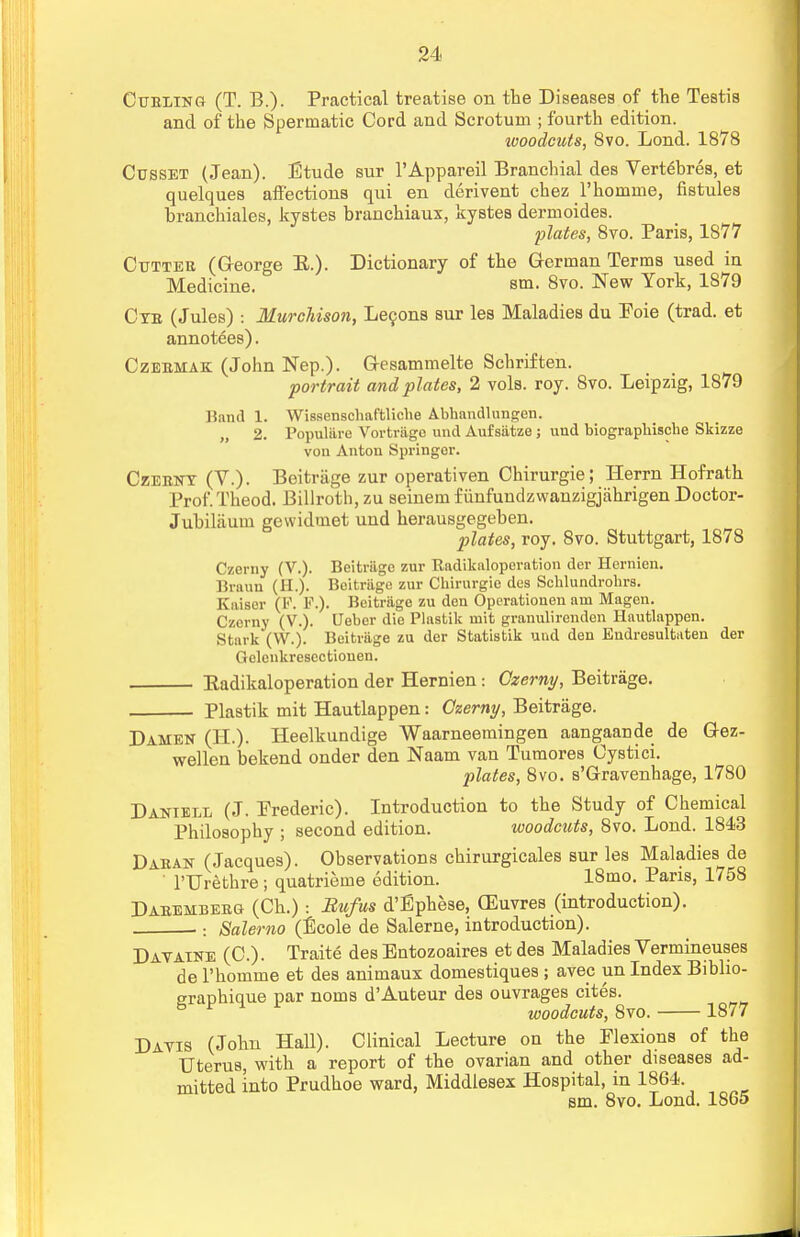 Curling (T. B.). Practical treatise on the Diseases of the Testis and of the Spermatic Cord and Scrotum ; fourth edition. woodcuts, 8vo. Lond. 1878 Cusset (Jean). Etude sur l'Appareil Branchial des Vert6bres, et quelques affections qui en derivent chez l'homme, fistules hranchiales, kystes branchiaux, kystes dermoides. plates, 8vo. Paris, 1877 Cutter (Q-eorge E.). Dictionary of the German Terms used in Medicine. sm. 8vo. New York, 1879 Cxe (Jules) : Murchison, Lecons sur les Maladies du Eoie (trad, et annotees). Czermak (John Nep.). Gesammelte Schriften. portrait and plates, 2 vols. roy. 8vo. Leipzig, 1879 Hand 1. Wissenschaftliche Abhandlungen. „ 2. Populare Vortriige and Aufsiitze ; und biographische Skizze von Anton Springer. Czerny (V.). Beitriige zur operativen Chirurgie; Herrn Hofrath Prof. Theod. Billroth, zu seiuem fiinfundzwanzigjahrigen Doctor- Jubilaum gewidmet uud herausgegeben. plates, roy. 8vo. Stuttgart, 1878 Czerny (V.). Beitriige zur Radikaloperation der Hcrnicn. Braun (H.). Beitriige zur Chirurgie des Schlundrohrs. Kaiser (K. P.). Beitriige zu den Operationeu am Magen. Czerny (V.). Ueber die Plastik niit granulirenden Hautlappen. Stark (W.). Beitrage zu der Statistik und den Endresultaten der Gelenkrescctiouen. Eadikaloperation der Hernien: Czerny, Beitrage. - Plastik mit Hautlappen: Czerny, Beitrage. Damen (BE.). Heelkundige Waarneemingen aangaande de Gez- wellen bekend onder den Naam van Tumores Cystici. plates, 8vo. s'Gravenhage, 1780 Daniell (J. Prederic). Introduction to the Study of Chemical Philosophy ; second edition. woodcuts, 8vo. Lond. 1843 Daban (Jacques). Observations chirurgicales sur les Maladies de l'Urethre; quatrieine edition. 18mo. Paris, 1758 Dabemberg (Ch.) : Bufus d'Ephese, GEuvres (introduction). .: Salerno (Ecole de Salerne, introduction). Davatne (C.). Traite des Entozoaires et des Maladies Vermineuses de 1'homme et des animaux domestiques ; avep un Index Biblio- eraphique par noms d'Auteur des ouvrages cites. 5 * u woodcuts, 8vo. 1877 Dayis (John Hall). Clinical Lecture on the Elexions of the Uterus, with a report of the ovarian and other diseases ad- mitted into Prudhoe ward, Middlesex Hospital, in 1864. sm. 8vo. Lond. 1865