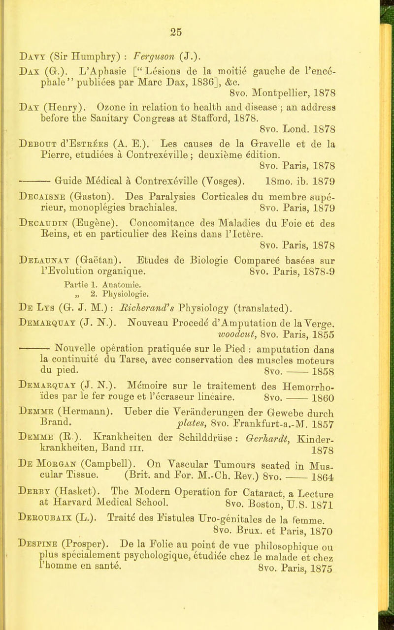 Davy (Sir Humphry) : Ferguson (J.). Dax (G.). L'Aphasie [Lesions de la tnoitie gauche de l'ence- phale publiees par Marc Dax, 1836], &c. 8vo. Montpellier, 1878 Day (Henry). Ozone in relation to health and disease ; an address before the Sanitary Congress at Stafford, 1878. 8vo. Lond. 1878 Debot/t d'EsTEEES (A. E.). Les causes de la Gravelle et de la Pierre, etudiees a Contrexeville; deuxieme edition. 8vo. Paris, 1878 Guide Medical a Contrexeville (Vosges). 18mo. ib. 1879 Decaisne (G-aston). Des Paralysies Corticales du membre supe- rieur, monoplegies brachiales. 8vo. Paris, 1879 DECATJDm (Eugene). Concomitance des Maladies du Eoie et des Reins, et en particulier des Reins dans l'lctere. 8vo. Paris, 1878 Delaunay (Gaetan). Etudes de Biologie Comparee basees sur l'Evolution organique. 8vo. Paris, 1878-9 Partie 1. Anatomie. „ 2. Physiologie. De Lys (G. J. M.) : Hicherand's Physiology (translated). Demabquay (J. N.). Nouveau Procede d'Amputation de la Verge. woodcut, 8vo. Paris, 1855 ■ Nouvelle operation pratiquee sur le Pied : amputation dans la continuite du Tarse, avec conservation des muscles moteurs du pied. 8vo. 1858 Demarqtjay (J. N.). Me'moire sur le traitement des Hemorrho- ides par le fer rouge et l'ecraseur lineaire. 8vo. 1860 Demme (Hermann). TJeber die Veranderungen der Gewebe durch Brand. plates, 8vo. Erankfurt-a.-M. 1857 Demme (R ). Krankheiten der Schilddriise: Gerhardt, Kinder- krankheiten, Band ni. 1878 De Moegan (Campbell). On Vascular Tumours seated in Mus- cular Tissue. (Brit, and Eor. M.-Ch. Rev.) 8vo. 1864 Deeby (Hasket). The Modern Operation for Cataract, a Lecture at Harvard Medical School. 8vo. Boston, U.S. 1871 Deeot:b.aix (L.). Traite des Eistules Uro-genitales de ia f'emme. 8vo. Brux. et Paris, 1870 Despine (Prosper). De la Eolie au point de vue philosophique ou plus specialement psychologique, etudiee chez le malade et chez 1'homme en sante. 8vo. Paris, 1875