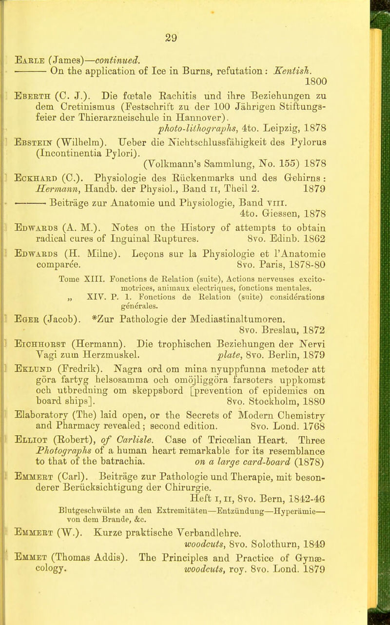 Eable (James)—continued. On the application of Ice in Burns, refutation: Kentish. 1800 Ebeeth (C. J.). Die foetale Rachitis und ihre Beziehungen zu detn Cretinismus (Festschrift zu der 100 Jahrigen Stiftungs- feier der Thierarzneischule in Hannover). photo-lithographs, 4to. Leipzig, 1878 Ebstein (Wilhelm). Ueber die Nichtschlussfahigkeit des Pylorus (Incontinentia Pylori). (Volkmann's Sammlung, No. 155) 1878 Eckhabd (C). Physiologie des Biickeninarks und des Grehirns : Hermann, Handb. der Physiol., Band n, Tbeil 2. 1879 Beitrage zur Anatomie und Physiologie, Band Tin. 4to. Giessen, 1878 Edwaeds (A. M.). Notes on the History of attempts to obtain radical cures of Inguinal Ruptures. 8vo. Edinb. 1862 Edwaeds (H. Milne). Lecons sur la Physiologie et 1'Anatomie comparee. 8vo. Paris, 1878-80 Tome XIII. Fonctions de Relation (suite), Actions nerveuses excito- motrices, animaux electriques, fonctions mentales. „ XIV. P. 1. Fonctions de Relation (suite) considerations generales. Egkeb (Jacob). *Zur Pathologie der Mediastinaltumoren. 8vo. Breslau, 1872 Eichhoe8T (Hermann). Die trophischen Beziehungen der Nervi Vagi zuin Herzmuskel. plate, 8vo. Berlin, 1879 Eklund (Eredrik). Nagra ord om mina nyuppfunna metoder att gora fartyg helsosamma och omojliggora farsoters uppkomst och utbredning om skeppsbord [prevention of epidemics on board ships]. 8vo. Stockholm, 1880 Elaboratory (The) laid open, or the Secrets of Modern Chemistry and Pharmacy revealed; second edition. 8vo. Lond. 1768 Elliot (Eobert), of Carlisle. Case of Tricoelian Heart. Three Photographs of a human heart remarkable for its resemblance to that of the batrachia. on a large card-board (1878) Emmeet (Carl). Beitrage zur Pathologie und Therapie, mit beson- derer Benicksichtigung der Chirurgie. Heft 1,11, 8vo. Bern, 1842-46 Blutgeschwiilste an den Extremitaten—Entziindung—Hyperiimie— von dem Brande, &c. Emmeet (W.). Kurze praktische Verbandlehre. woodcuts, 8vo. Solothurn, 1849 Emmet (Thomas Addis). The Principles and Practice of Gynae- cology, woodcuts, roy. 8vo. Lond. 1879