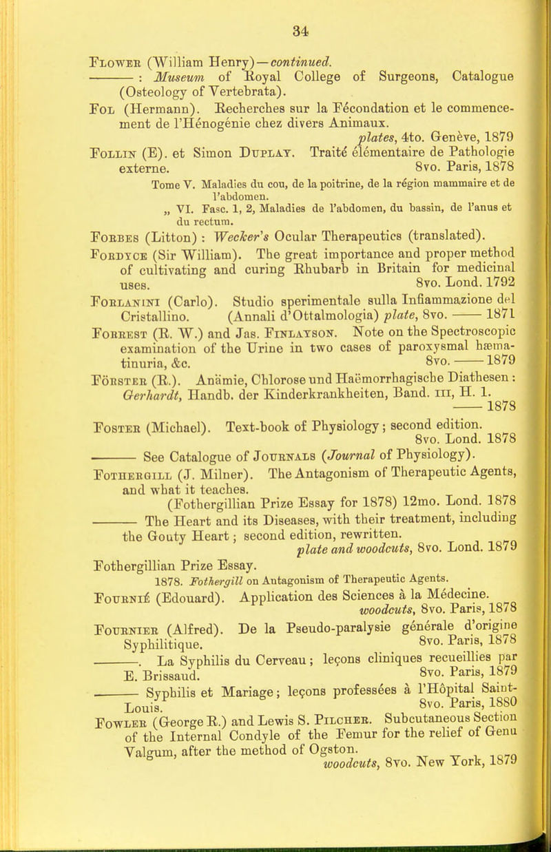 Flowee (William Henry) — continued. : Museum of Eoyal College of Surgeons, Catalogue (Osteology of Vertebrata). Fol (Hermann). Eecherches sur la Fecondation et le commence- ment de l'Henogenie chez divers Animaux. plates, 4to. Geneve, 1879 Follin (E). et Simon Duplay. Traite elementaire de Pathologie externe. 8vo. Paris, 1878 Tome V. Maladies du cou, de la poitrine, de la region mammaire et de l'abdomen. „ VI. Fasc. 1, 2, Maladies de l'abdomen, du bassin, de l'anus et du rectum. Foebes (Litton) : Wecker's Ocular Therapeutics (translated). Foedyce (Sir William). The great importance and proper method of cultivating and curing Ehubarb in Britain for medicinal uses. 8vo. Lond. 1792 Foblanini (Carlo). Studio sperimentale sulla Infiammazione del Cristallino. (Annali d'Ottalmologia) plate, 8vo. 1871 Fobeest (R. W.) and Jas. Finlayson. Note on the Spectroscopic examination of the Urine in two cases of paroxysmal hsema- tinuria, &c. 8vo. 1879 Fobsteb (E.). Anamie, Chlorose und Haemorrhagiscbe Diathesen: Gerhardt, Handb. der Kinderkrankheiten, Band, m, H. 1. 1878 Fostee (Michael). Text-book of Physiology; second edition. v 1 8vo. Lond. 1878 See Catalogue of Jottbkals {Journal of Physiology). Fothebgill (J. Milner). The Antagonism of Therapeutic Agents, and what it teaches. (Fothergillian Prize Essay for 1878) 12mo. Lond. 1878 The Heart and its Diseases, with their treatment, including the Gouty Heart; second edition, rewritten. plate and woodcuts, 8vo. Lond. 1879 Fothergillian Prize Essay. 1878. Fothergill on Antagonism of Therapeutic Agents. Fotjeni^ (Edouard). Application des Sciences a la Medecine. woodcuts, 8vo. Paris, 1878 Foueniee (Alfred). De la Pseudo-paralysie generale d'origine Syphilitique. 8vo. Paris, 1878 . La Syphilis du Cerveau; lecons cliniques recueillies par E. Brissaud. 8vo. Pans, 1879 Syphilis et Mariage; lecons professees a l'Hopital Saint- Louis. & 8vo. Paris, 1880 Fowlee (George E.) and Lewis S. Pilchee. Subcutaneous Section of the Internal Condyle of the Femur for the relief of Genu Valgum, after the method of Ogston. 8 woodcuts, 8vo. New York, 18/9