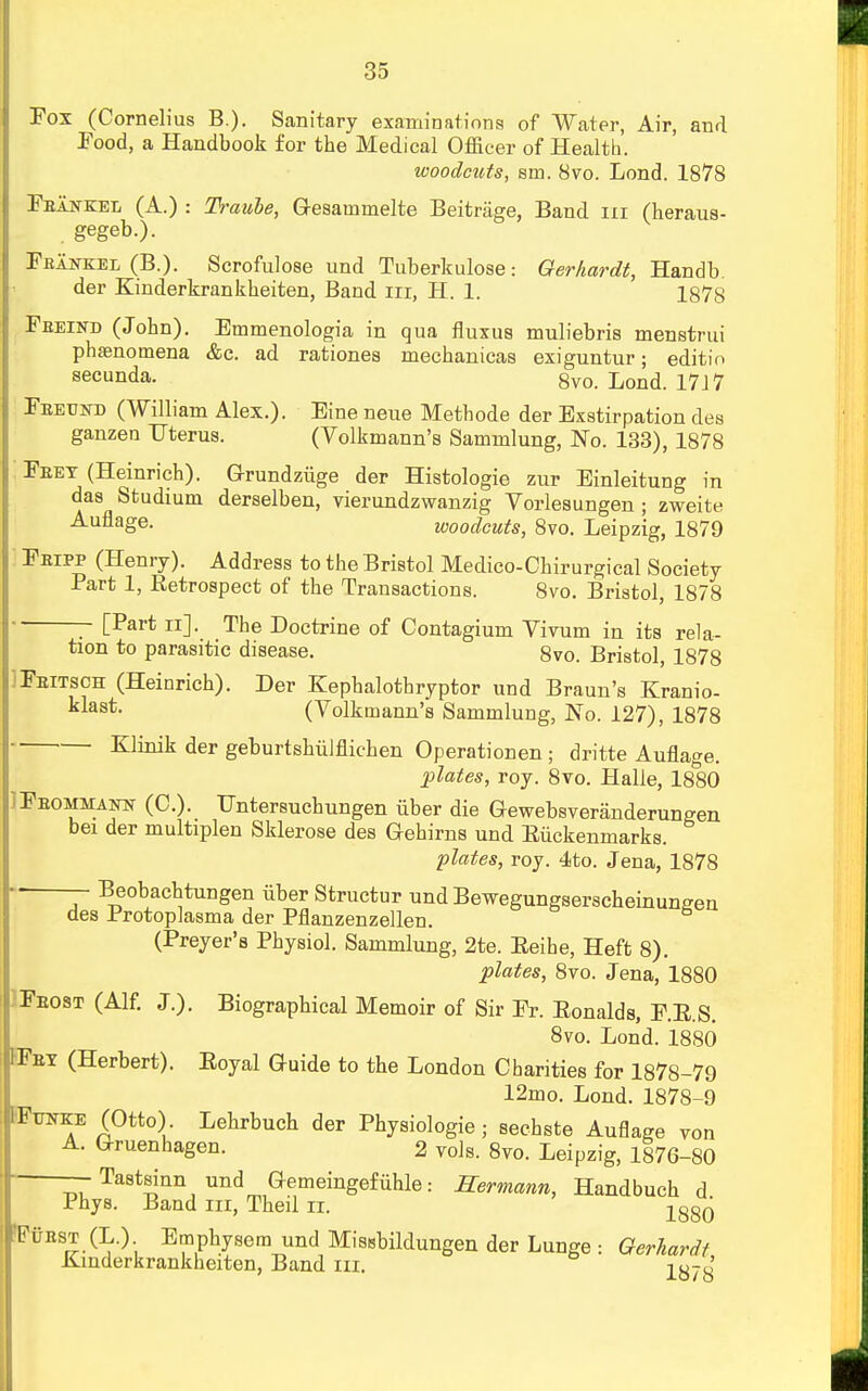 Fox (Cornelius B.). Sanitary examinations of Water, Air, and Food, a Handbook for the Medical Officer of Health. woodcuts, sm. 8vo. Lond. 1878 Fbajs-kel (A.) : Traule, Q-esainmelte Beitriige, Band in (heraus- gegeb.). Fbankel (B.). Scrofulose und Tuberkulose: Oerhardt, Handb. der Kinderkrankheiten, Band in, H. 1. 1878 Fbeind (John). Emmenologia in qua fluxus muliebris menstrui phenomena &c. ad rationes mechanicas exiguntur; editin secunda. 8v0 17J7 Fbeund (William Alex.). Eine neue Methode der Exstirpation des ganzen Uterus. (Volkmann's Sammlung, No. 133), 1878 Feet (Heinrich). Grundziige der Histologie zur Einleitung in das Studium derselben, vierundzwanzig Vorlesungen ; zweite AuflaSe- woodcuts, 8vo. Leipzig, 1879 Fbipp (Henry). Address to the Bristol Medico-Chirurgical Society Part 1, Retrospect of the Transactions. 8vo. Bristol, 1878 [Part n]. The Doctrine of Contagium Vivum in its rela- tion to parasitic disease. 8vo. Bristol, 1878 IFeitsch (Heinrich). Der Kephalothryptor und Braun's Kranio- klast. (Volkmann's Sammlung, No. 127), 1878 Klinik der geburtshiilflichen Operationen ; dritte Auflage. plates, roy. 8vo. Halle, 1880 iFeommaiw (C). Untersuchungen iiber die Gewebsveranderungen bei der multiplen Sklerose des Gehirns und Eiickenmarks. plates, roy. 4to. Jena, 1878 Beobachtungen iiber Structur und Bewegungserscheinungen des Protoplasma der Pflanzenzellen. (Preyer's Physiol. Sammlung, 2te. Eeihe, Heft 8). plates, 8vo. Jena, 1880 IFeost (Alf. J.). Biographical Memoir of Sir Fr. Eonalds, F.E.S. 8vo. Lond. 1880 FFey (Herbert). Eoyal Guide to the London Charities for 1878-79 12mo. Lond. 1878-9 IFraKE (Otto). Lehrbuch der Physiologie; sechste Auflage von Gruenhagen. 2 vols. 8vo. Leipzig, 1876-80 — Tastsinn und Gemeingefiihle: Hermann, Handbuch d Phys. Band in, Theil rt. 1880' FiiEST (L.). Emphysera und Misebildungen der Lunge : Oerhardt Kinderkrankheiten, Band in. ly7y'