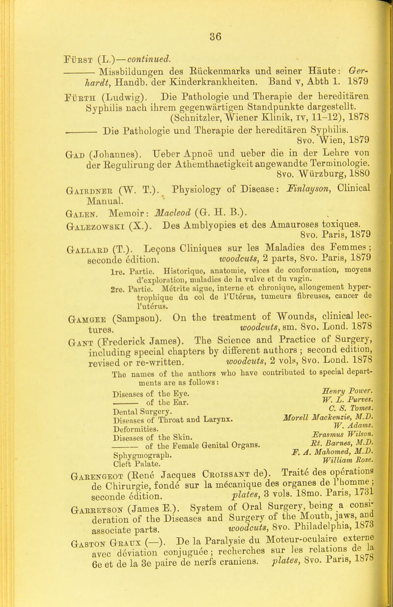 Purst (L.)—continued. Missbildungen des Biickenmarks und seiner Haute: Ger- hardt, Handb. der Kinderkrankheiten. Band v, Abth 1. 1879 FiiBTH (Ludwig). Die Pathologie und Therapie der bereditaren Sypbilis nacb ibrem gegenwartigen Standpunkte dargestellt. (Scbnitzler, Wiener Klinik, iv, 11-12), 1878 Die Patbologie und Tberapie der bereditaren Syphilis. 8vo. Wien, 1879 Gad (Jobannes). Ueber Apnoe und ueber die in der Lebre von der Beeulirung der Atbemtbaetigkeit angewandte Terminologie. 8vo. Wurzburg, 1880 Gairdner (W. T.). Physiology of Disease: Finlayson, Clinical Manual. Galen. Memoir: Macleod (G. H. B.). Galezowski (X.). Des Amblyopies et des Amauroses toxiques. 8vo. Paris, 1879 Gallard (T.). Lecons Cliniques sur les Maladies des Pemmes; seconde edition. woodcuts, 2 parts, 8vo. Paris, 1879 Ire. Partic. Historique, anatomie, vices de conformation, moyens d'exploration, maladies de la vulve et du vagin. 2rc. Partie. Motrite aigue, interne et chronique, allongement hyper- trophique du col de l'Ut^rus, tumeurs fibreuses, cancer de l'uterus. Gamgee (Sampson). On the treatment of Wounds, clinical lec- tures, woodcuts, sm. 8vo. Lond. 1878 Gant (Frederick James). The Science and Practice of Surgery, including special chapters by different authors ; second edition, revised or re-written. woodcuts, 2 vols, 8vo. Lond. 1878 The names of the authors who have contributed to special depart- ments are as follows: Diseases of the Eye. 7 P°wer- of the Ear. ^ L- Pwves- Dental Surgery. f- S. Tome.. Diseases of Throat and Larynx. Morell Mackenzie, M.D. Deformities. „ W- ^a,m' Diseases of the Skin. Rasmus Wxhon. of the Female Genital Organs. Barnes, M.D. Spirograph. ^ * Ma]>°™d> fB- Cleft Palate WlIham Rose- Garengeot (Bene Jacques Croissant de). Traite des operations de Chirurgie, fonde sur la mecanique des organes de 1 bomme ; seconde edition. plates, 3 vols. 18mo. Pans, 1731 Garretson (James B.). System of Oral Surgery being a consi- deration of the Diseases and Surgery of the Mouth, jaws, and associate parts. woodcuts, 8vo. Philadelphia, lS7d Gaston Grato (—). Be la Paralysie du Moteur-oculaire externe avec deviation conjuguee; recherches sur les relations de IJ 6e et de la 3e paire de nerfs craniens. plates, 8vo. I'aris, xmo