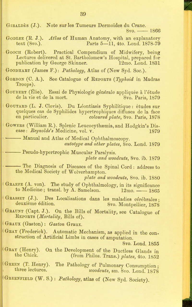 Gibaldes (J.). Note surles Tumeurs Dermo'ides du Crane. 8vo. 1866 Godxee (E. J.). Atlas of Human Anatomy, with an explanatory text (8vo.). Parts 5—11, 4to. Lond. 1878-79 Gooch (Eobert). Practical Compendium of Midwifery, being Lectures delivered at St. Bartholomew's Hospital, prepared for publication by George Skinner. 12mo. Lond. 1831 Goodhabt (James F.): Pathology, Atlas of (New Syd. Soc). Gordon (C. A.). See Catalogue of Eepoets {Typhoid in Madras Troops). Goueeet (Fjie). Essai de Physiologie generale appliquee a l'etude de la vie et de la mort. 8vo. Paris, 1879 Goutaed (L. J. Clovis). Du Leontiasis Syphilitique: etudes sur quelques cas de Syphilides bypertropbiques diffuses de la face en particulier. coloured plate, 8vo. Paris, 1878 Go wees (William E.). Splenic Leucocytbsemia, and Hodgkin's Dis- ease : Reynolds's Medicine, vol. v. 1879 •' Manual and Atlas of Medical Opbthalmoscopy. autotype and other plates, 8vo. Lond. 1879 Pseudo-hypertrophic Muscular Paralysis. plate and woodcuts, 8vo. ib. 1879 The Diagnosis of Diseases of the Spinal Cord: address to the Medical Society of Wolverhampton. plate and woodcuts, 8vo. ib. 1880 Geaefe (A. yon). The study of Ophthalmology, in its significance to Medicine ; transl. by A. Samelson. 12mo. 1865 ! Gbasset (J.). Des Localisations dans les maladies cerebrales; deuxieme Edition. 8vo. Montpellier, 1878 • Geattnt (Capt. J.). On the Bills of Mortality, see Catalogue of Eepoets {Mortality, Bills of). Geattx (Gaston) : Gaston Graux. ' Geat (Frederick). Automatic Mechanism, as applied in the con- struction of Artificial Limbs in cases of amputation. 8vo. Lond. 1855 ' Oeat (Henry). On the Development of the Ductless Glands in the Chick. (from Philos. Trans.) plates, 4to. 1852 iGeeen (T. Henry). The Pathology of Pulmonary Consumption; three lectures. woodcuts, sm. 8vo. Lond. 1878 'Geeenfield (W. S.) : Pathology, atlas of (New Syd. Society).