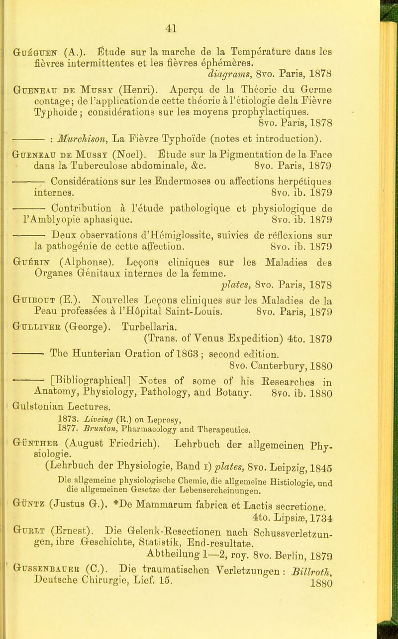 Gu^guen (A.). Etude sur la marche de la Temperature dans les fievres intermittentes et les Sevres ephemeres. diagrams, 8vo. Paris, 1878 Gueiteau be Mussy (Henri). Apercu de la Theorie du Germe contage; de l'applicationde cette theorie a l'etiologie dela Fievre Typhoide; considerations sur les moyens prophylactiques. 8vo. Paris, 1878 : Murchison, La Fievre Typhoide (notes et introduction). GuEtfEATJ de Musst (Noel). Etude sur la Pigmentation de la Face dans la Tuberculose abdominale, &c. 8vo. Paris, 1879 Considerations sur les Eudermoses ou affections herpetiques internes. 8vo. ib. 1879 ■ Contribution a I'etude pathologique et physiologique de I'Amblyopie aphasique. 8vo. ib. 1879 Deux observations d'Hemiglossite, euivies de reflexions sur la pathogenie de cette affection. 8vo. ib. 1879 Gu^RDsr (Alphonse). Lecons cliniques sur les Maladies des Organes Genitaux internes de la femme. plates, Svo. Paris, 1878 Gtjibottt (E.). Nouvelles Lecons cliniques sur les Maladies de la Peau professees a l'Hopital Saint-Louis. 8vo. Paris, 1879 Gtjlliyee (George). Turbellaria. (Trans, of Venus Expedition) 4to. 1879 The Hunterian Oration of 1863 ; second edition. 8vo. Canterbury, 1880 [Bibliographical] Notes of some of his Eesearches in Anatomy, Physiology, Pathology, and Botany. 8vo. ib. 1880 Gulstonian Lectures. 1873. Liveing (R.) on Leprosy, 1877. Brunton, Pharmacology and Therapeutics. Guntheb (August Friedrich). Lehrbuch der allgemeinen Phy- siologic (Lehrbuch der Physiologie, Band i) plates, 8vo. Leipzig, 1845 Die allgemeine physiologische Chemie, die allgenieine Histiologie, und die allgemeinen Gesetze der Lebensercheinungen. Guntz (Justus G.). *De Mammarum fabrica etLactis secretione. 4to. Lipsiae, 1734 Guelt (Ernest). Die Gelenk-Eesectionen nach Schussverletzun- gen, ihre Geschichte, Statistik, End-resultate. Abtheilung 1—2, roy. 8vo. Berlin, 1879 Gtjssenbatjeu (C). Die traumatischen Verletzungen : Billroth, Deutsche Chirurgie, Lief. 15. 1880