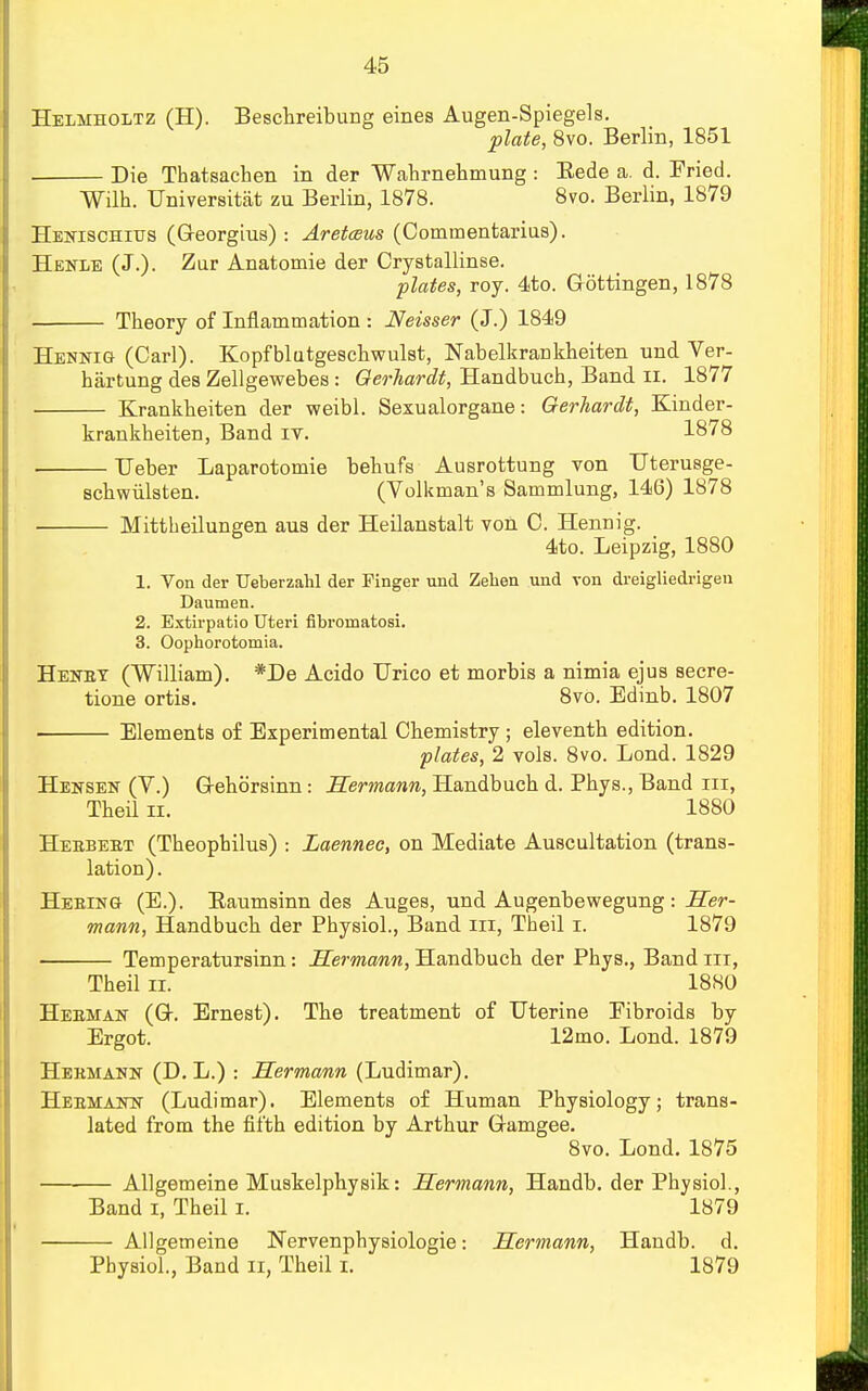 Helmholtz (H). Beschreibung eines Augen-Spiegels. plate, 8vo. Berlin, 1851 Die Thatsachen in der Wahrnehmung : Bede a. d. Fried. Wilh. TJniversitat zu Berlin, 1878. 8vo. Berlin, 1879 Henischitts (Georgius) : Aretceus (Commentarius). Henle (J.). Zur Anatomie der Crystallinse. plates, roy. 4to. Gottingen, 1878 Theory of Inflammation : Neisser (J.) 1849 Hennig (Carl). Kopfblutgeschwulst, Nabelkrankheiten und Ver- hartung des Zellgewebes : Gerhardt, Handbuch, Band n. 1877 Krankbeiten der weibl. Sexualorgane: Gerhardt, Kinder- krankheiten, Band it. 1878 Ueber Laparotomie behufs Ausrottung von Uterusge- schwulsten. (Volkman's Sammlung, 146) 1878 Mittheilungen aus der Heilanstalt von C. Hennig. 4to. Leipzig, 1880 1. Von der Ueberzahl der Finger und Zehen und von dreigliedrigeu Daumen. 2. Extirpatio Uteri fibromatosi. 3. Oophorotomia. Heney (William). *De Acido Urico et morbis a nimia ejus secre- tione ortis. 8vo. Edinb. 1807 Elements of Experimental Chemistry ; eleventh edition. plates, 2 vols. 8vo. Lond. 1829 Hensen (V.) G-ehorsinn : Hermann, Handbuch d. Phys., Band rn, Theil ii. 1880 Heebeet (Theophilus) : Laennec, on Mediate Auscultation (trans- lation) . Heeing (E.). Baumsinn des Auges, und Augenbewegung: Her- mann, Handbuch der Physiol., Band in, Theil i. 1879 Temperatursinn: Hermann, Handbuch der Phys., Band in, Theil ii. 18S0 Heeman (Gh Ernest). The treatment of Uterine Eibroids by Ergot. 12mo. Lond. 1879 Hermann (D. L.) : Hermann (Ludimar). Heemann (Ludimar). Elements of Human Physiology; trans- lated from the fifth edition by Arthur G-amgee. 8vo. Lond. 1875 Allgemeine Muskelphysik: Hermann, Handb. der Physiol., Band i, Theil i. 1879 Allgemeine Nervenphysiologie: Hermann, Handb. d. Physiol., Band n, Theil i. 1879
