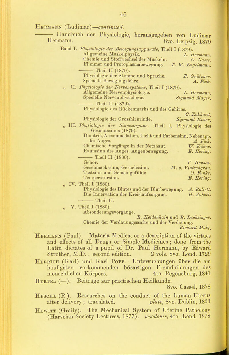 Hermann (Ludimar)—continued. Handbuch der Physiologie, herausgegeben von Ludimar Hermann. 8vo. Leipzig, 1879 Band I. Physiologie der Beioegungsapparate, Theil I (1879). Allgemeine Muskelphysik. L. Hermann Chemie und Stoffwechsel der Muskeln. 0. Nasse. Flimmer und Protoplasmabewegung. T. W. Fngelmann. • Theil II (1879). Physiologie der Stimme und Sprache. P. Qrutzner. Specielle Bewegungslehre. A. Fick. „ II. Physiologie der Nervensystems, Theil I (1879). Allgemeine Nerveuphysiologie. L. Hermann. Specielle Nervenphysiologie. Sigmund Mayer. Theil II (1879). Physiologie des Riickeumarks und des Gehirns. C. Eckhard, Physiologie der Grosshirnrinde. Sigmund Eocner, „ III. Physiologie der Sinnesorgane. Theil I, Physiologie des Gesichtssinn8 (1879). Dioptrik, Accommodation, Licht und Farbensinn, Nebenapp. des Auges. A. Fick. Chemische Vorgiinge in der Netzhaut. W. Kuhne. Etaamsinn des Auges, Augenbevvegung. E. Hering. Theil II (1880). Gehor. V. Hensen. Gcschmackssinn, Geruchssinn. M. «. Vintschgrau. Tastsinn und Geineingefuhle 0. Funke. Temperatursinn. JE. Hering. „ IV. Theil I (1880). Physiologie des Blutes und der Blutbewegung. A. Rollett. Die Innervation der Kreislaufsorgaue. H. Auhert. Theil II. „ V. Theil I (1880). Absonderungsvorgange. R. Heidenhain und B. Luchsinger. Chemie der Verdauungsssiifte uud der Verdauung. Richard Maly, Heemann (Paul). Materia Medica, or a description of the virtues and effects of all Drugs or Simple Medicines ; done from the Latin dictates of a pupil of Dr. Paul Hermann, by Edward Strother, M.D. ; second edition. 2 vols. 8vo. Lond. 1729 Hebrich (Karl) und Karl Popp. Untersucbungen iiber die am baufigsten vorkommenden bosartigen Fremdbildungen des menschlicben Korpers. 4to. Eegensburg, 1841 Heetel (—). Beiti-age zur practischen Heilkunde. 8vo. Cassel, 1878 Heschl (K.). Pesearcbes on tbe conduct of the human Uterus after delivery ; translated. plate, 8vo. Dublin, 1S53 Hewitt (Graily). The Mechanical System of Uterine Pathology (Harveian Society Lectures, 1877). woodcuts, 4to. Lond. 1878