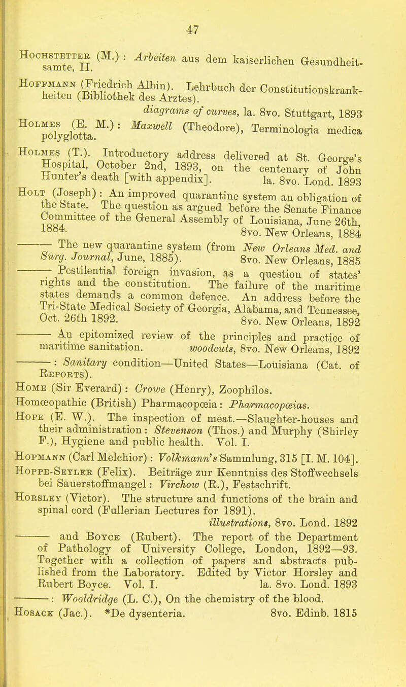 Hochstettee (M.) : Arbeiten aus dem kaiserlichen Gesundheit- Scimtc1, J.J.. Hoffmann (Friedrich Albin). Lehrbuch der Constitutionskrank- heiteu (Bibhothek des Arztes). diagrams of curves, la. 8vo. Stuttgart, 1893 H°LpoEljglottaM'): MaXWdl (Theodore)' Terminologia medica Holmes (T). Introductory address delivered at St. George's Hospital, October 2nd, 1893, on the centenary of John Hunter s death [with appendix]. la. 8vo. Lond. 1893 Holt (Joseph) : An improved quarantine system an obligation of the btate. The question as argued before the Senate Finance Committee of the General Assembly of Louisiana, June 26th, iyy4- 8vo. New Orleans, 1884 — The new quarantine system (from New Orleans Med. and burg. Journal, June, 1885). 8vo. New Orleans, 1885 - Pestilential foreign invasion, as a question of states' rights and the constitution. The failure of the maritime states demands a common defence. An address before the Tri-State Medical Society of Georgia, Alabama, and Tennessee, Oct. 26th 1892. 8vo. New Orleans, 1892 An epitomized review of the principles and practice of maritime sanitation. woodcuts, 8vo. New Orleans, 1892 : Sanitary condition—United States—Louisiana (Cat. of Reports). Home (Sir Everard): Crowe (Henry), Zoophilos. Homoeopathic (British) Pharmacopoeia: Pharmacopoeias. Hope (E. W.). The inspection of meat.—Slaughter-houses and their administration : Stevenson (Thos.) and Murphy (Shirley F.), Hygiene and public health. Vol. I. Hopmann (Carl Melchior): Volkmann's Sammlung, 315 [I. M. 104]. Hoppe-Seylee (Felix). Beitrage zur Kenntniss des Stoffwechsels bei Sauerstoffmangel: Virchow (R.), Festschrift. Hoeslet (Victor). The structure and functions of the brain and spinal cord (Fullerian Lectures for 1891). illustrations, 8vo. Lond. 1892 and Boyce (Rubert). The report of the Department of Pathology of University College, London, 1892—93. Together with a collection of papers and abstracts pub- lished from the Laboratory. Edited by Victor Horsley and Rubert Bovce. Vol. I. la. 8vo. Lond. 1893 Wooldridge (L. C), On the chemistry of the blood. Hosack (Jac). *De dysenteria. 8vo. Edinb. 1815