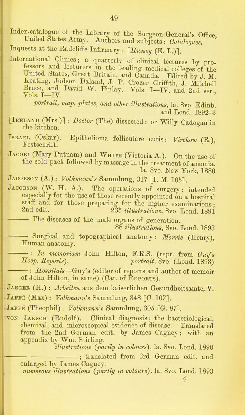 Index-catalogue of the Library of the Surgeon-General's Office, United States Army. Authors and subjects : Catalogues. Inquests at the Eadcliffe Infirmary: [Hussey (E. L.)]. Interaational Clinics; a quarterly of clinical lectures by pro- fessors and lecturers in the leading medical colleges of the United btates, Great Britain, and Canada. Edited by J M Keating, Judson Daland, J. P. Crozer Griffith, J. Mitcheli Brace and David W. Finlay. Vols. I—IV, and 2nd ser., Vols. I—IV. portrait, map, plates, and other illustrations, la. 8vo. Edinb. and Lond. 1892-3 [Ireland (Mrs.)] : Doctor (The) dissected: or Willy Cadogan in the kitchen. Israel (Oskar). Epithelioma follicular cutis: Virchow (E) Festschrift. v h Jacobi (Mary Putnam) and White (Victoria A.). On the use of the cold pack followed by massage in the treatment of ana?mia. la. 8vo. New York, 1880 Jacob son (A.) : Volkmann's Sammlung, 317 [I. M. 105], Jacobson (W. H. A.). The operations of surgery: intended especially for the use of those recently appointed on a hospital staff and for those preparing for the higher examinations; 2nd edit. 235 illustrations, 8vo. Lond. 1891 The diseases of the male organs of generation. 88 illustrations, 8vo. Lond. 1893 Surgical and topographical anatomy: Morris (Henry), Human anatomy. : In memoriam John Hilton, F.E.S. (repr. from Gfuy's Eosp. Reports). portrait, 8vo. (Lond. 1893) Hospitals—Guy's (editor of reports and author of memoir of John Hilton, in same) (Cat. of Beports). Jaeger (H.) : Arbeiten aus dem kaiserlichen Gesuudheitsamte, V. Jaff£ (Max) : Volkmann's Sammlung, 348 [C. 107]. Japf^ (Theophil): Volkmann's Sammlung, 305 [G. 87]. von Jaksch (Eudolf). Clinical diagnosis; the bacteriological, chemical, and microscopical evidence of disease. Translated from the 2nd German edit, by James Cagney; with an appendix by Wm. Stirling. illustrations (partly in colours), la. 8vo. Lond. 1890 ; translated from 3rd German edit, and enlarged by James Cagney. numerous illustrations (partly m colours), la. 8vo. Lond. 1893 4