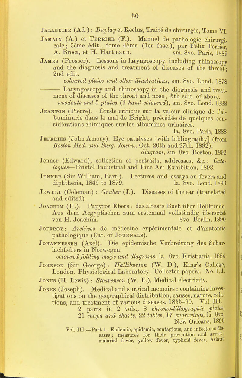 Jalagtjiee (Ad.) : Duplayet Eeclus, Traite de chirurgie, Tome VI. Jamain (A.) et Teeeiee (F.). Manuel de pathologie chirurgi- cale; 3eme edit., tome 4eme (ler fasc), par Felix Terrier A. Broca, et H. Hartmann. sin. 8vo. Paris, 1889 James (Prosser). Lessons in laryngoscopy, including rhinoscopy and the diagnosis and treatment of diseases of the throat; 2nd edit. coloured plates and other illustrations, sm. 8vo. Lond. 1878 Laryngoscopy and rhinoscopy in the diagnosis and treat- ment of diseases of the throat and nose; 5th edit, of above. woodcuts and 5 plates (3 hand-coloured), sm. 8vo. Lond. 1888 Jeanton (Pierre). Etude critique sur la valeur clinique de l'al- buminurie dans le mal de Bright, precedee de quelques con- siderations chimiques sur les albumines urinaires. la. 8vo. Paris, 1888 Jeffeies (John Amory). Eye paralyses [with bibliography] (from Boston Med. and Surg. Journ., Oct. 20th and 27th, 1892). diagram, sm. 8vo. Boston, 1892 Jenner (Edward), collection of portraits, addresses, &c.: Cata- logues—Bristol Industrial and Fine Art Exhibition, 1893. Jennee (Sir William, Bart.). Lectures and essays on fevers and diphtheria, 1849 to 1879. la. 8vo. Lond. 1893 Jewell (Coleman) : Gruber (J.). Diseases of the ear (translated and edited). Joachim (H.). Papyros Ebers: das alteste Buch iiber Heilkunde. Aus dem Aegyptischen zum erstenmal vollstandig iibersetzt von H. Joachim. 8vo. Berlin, 1890 Joffeot: Archives de medecine experimental et d'anatomie pathologique (Cat. of Jotjenals). Johannessen (Axel). Die epidemische Verbreitung des Schar- lachfiebers in Norwegen. coloured folding maps and diagrams, la. 8vo. Kristiania, 1884 Johnson (Sir George) : Halliburton (W. D.), King's College, London. Physiological Laboratory. Collected papers. No. 1,1. Jones (H. Lewis) : Steavenson (W. E.), Medical electricity. Jones (Joseph). Medical and surgical memoirs : containing inves- tigations on the geographical distribution, causes, nature, rela- tions, and treatment of various diseases, 1855-90. Vol. Ill- 2 parts in 2 vols., 8 chromo-lithographic plates, 21 maps and charts, 22 tables, 17 engravings, la. 8vo. New Orleans, 1890 Vol. III.—Part 1. Endemic, epidemic, contagious, and infectious dis- eases ; measures for their prevention and arrest: malarial fever, yellow fever, typhoid fever, Asiatic