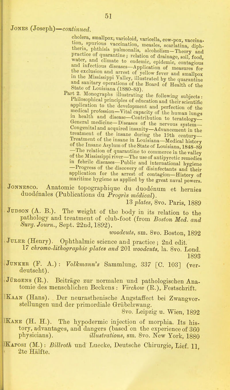 Jones (Joseph)—continued. cholera, smallpox, varioloid, varicella, cow-pox, vaccina- turn, spurious vaccination, measles, scarlatina, diph- theria, phthisis pulmonalis, alcoholism-Theory and practice of quarantine; relation of drainage, soil, food, water, and climate to endemic, epidemic, contagious and infectious diseases-Application of measures for the exclusion and arrest of yellow fever and smallpox in the Mississippi Valley, illustrated by the quarantine and sanitary operations of the Board of Health of the btate of Louisiana (1880-83). Part 2 Monographs illustrating the following subjects- Philosophical principles of education and their scientific application to the development and perfection of the medical profession-Vital capacity of the human lunes in health and disease—Contribution to teratology— General medicine-Diseases of the nervous system- Congenital and acquired insanity—Advancement in the treatment of the insane during the 19th century- Treatment of the insane in Louisiana—Medical history of the Insane Asylum of the State of Louisiana, 1848-89 —The relation of quarantine to commerce in the valley of the Mississippi river—The use of antipyretic remedies in febrile diseases—Public and international hygiene —Progress of the discovery of disinfectants and their application for the arrest of contagion—History of maritime hygiene as applied by the great naval powers. Jonnesco. Anatomie topographique du duodenum et hernies duodenales (Publications du Progres medical). 13 plates, 8vo. Paris, 1889 Judson (A. B.). The weight of the body in its relation to the pathology and treatment of club-foot (from Boston Med. and Surg. Journ., Sept. 22nd, 1892). woodcuts, sm. 8vo. Boston, 1892 Julee (Henry). Ophthalmic science and practice ; 2nd edit. 17 chromo-litJiographic plates and 201 woodcuts, la. 8vo. Lond. 1893 Junker (P. A.) : Volkmann's Sammlung, 337 [C. 103] (ver- deutscht). Jurgens (R.). Beitrage zur normalen und pathologischen Ana- tomie des menschlichen Beckens : Virchow (R.), Festschrift. ?Kaan (Hans). Der neurasthenische Angstaffect bei Zwangvor- stellungen und der primordiale Griibelzwang. 8vo. Leipzig u. Wien, 1892 IKane (H. H.). The hypodermic injection of morphia. Its his- tory, advantages, and dangers (based on the experience of 360 physicians). illustrations, sm. 8vo. New York, 1880 IKaposi (M.) -. Billroth und Luecke, Deutsche Chirurgie, Lief 11 2te Halfte.