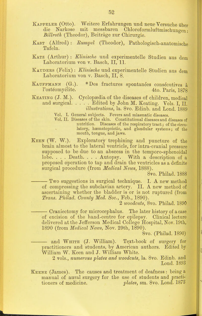 Kappeler (Otto). Weitere Erfahrungen und neue Versuche tiber die Narkose mit messbaren Chlorof ormluftmischungen: Billroth (Theodor), Beitriige zur Chirurgie. Kast (Alfred) : Rumpel (Theodor), Pathologisch-anatomische Tafeln. Katz (Arthur) : Klinische uud experimentelle Studien aus dem Laboratorium von v. Basch, II, 11. Kauders (FeUx) : Klinische und experimentelle Studien aus dem Laboratorium von v. Basch, II, 8. Kauefmann (G-.). *Des fractures spontanees consecutives a l'osteoinyelite. 4to. Paris, 1878 Keating (J. M.). Cyclopsedia of the diseases of children, medical and surgical Edited by John M. Keating. Vols. I, II. illustrations, la. 8vo. Edinb. and Lond. 1889 Vol. I. General subjects. Fevers and miasmatic diseases. Vol. II. Diseases of the skin. Constitutional diseases and diseases of nutrition. Diseases of the respiratory tract; of the circu- latory, htomatopoietic, and glandular systems; of the mouth, tongue, and jaws. Keen (W. W.). Exploratory trephining and puncture of the brain almost to the lateral ventricle, for intra-cranial pressure supposed to be due to an abscess in the temporo-sphenoidal lobe. . . . Death. . . . Autopsy. With a description of a proposed operation to tap and drain the ventricles as a definite surgical procedure (from Medical News, 1888). 8vo. Philad. 1888 Two suggestions in surgical technique. I. A new method of compressing the subclavian artery. II. A new method of ascertaining whether the bladder is or is not ruptured (from Trans. Philad. County Med. Soc, Feb., 1890). 2 woodcuts, 8vo. Philad. 1890 Craniectomy for microcephalus. The later history of a case of excision of the hand-centre for epilepsy. Clinical lecture delivered at the Jefferson Medical College Hospital, Nov. 19th, 1890 (from Medical News, Nov. 29th, 1890). 8vo. (Philad. 1890) and White (J. William). Text-book of surgery for practitioners and students, by American authors. Edited by William W. Keen and J. William White. 2 vols., numerous plates and woodcuts, la. 8vo. Edinb. and Lond. 1893 Keene (James). The causes and treatment of deafness : being a manual of aural surgery for the use of students and practi- tioners of medicine. plates, sm. 8vo. Lond. 1873