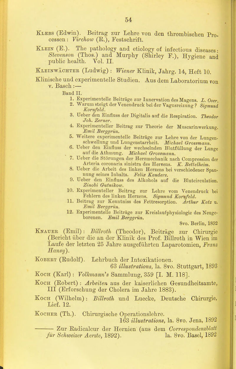 Klebs (Edwin). Beitrag zur Lehre von den throinbischen Pro- cessen: Virchow (R.), Festschrift. Klein (E.). The pathology and etiology of infectious diseases: Stevenson (Thos.) and Murphy (Shirley F.), Hygiene and public health. Vol. II. Kleinwachtee, (Ludwig) : Wiener Klinik, Jahrg. 14, Heft 10. Klinische und experirnentelle Studien. Aus dem Laboratoriuna von v. Basch:— Band II. 1. Experunentelle Beitrage zur Innervation des Magens. L.Oser. 2. Warum steigt der Venendruck bei der Vagusreizung ? Sigmund Kornfeld. 3. Ueber den Einfluss der Digitalis auf die Respiration. Theodor Joh. Zerner. 4. Experimenteller Beitrag zur Theorie der Muscarinwerkung. JEmil Berggriin. 5. Weitere experimentelle Beitrage zur Lehre von der Lungen- schwellung und Lungenstarrheit. Michael Grossmann. 6. Ueber den Einfluss der wechselnden Bliitfullung der Lunge auf die Athmung. Michael Grossmann. 7. Ueber die Storungen der Herzuiechanik nach Compression der Arteria corouaria sinistra des Herzens. K. Bettelheim. 8. Ueber die Arbeit des linken Herzens bei verschiedener Span- nung seines Inhalts. Felix Kauders. 9. Ueber den Einfluss des Alkohols auf die Blutcirculation. Zinobi Giitnikow. 10. Experimenteller Beitrag zur Lehre vom Venendruck bei Fehlern des linken Herzens. Sigmund Kornfeld. 11. Beitrag zur Kenntniss des Fettresorption. Arthur Katz u. JEmil Berggriin. 12. Experimentelle Bcitriigo zur Kreislaufphysiologie des Neuge- borenen. JEmil Berggriin. 8vo. Berlin, 1892 Knattek (Emil): Billroth (Theodor), Beitrage zur Chirurgie (Bericht iibcr die an der Klinik des Prof. Billroth in Wien im Laufe der letzten 25 Jahre ausgefiihrteu Laparotomien, Franz Hansy). Kobeet (Rudolf). Lehrbuch der Intoxikationen. 63 illustrations, la. 8vo. Stuttgart, 1893 Koch (Karl) : Vollcmann's Sammlung, 359 [I. M. 118]. Koch (Robert) : Arbeiten aus der kaiserlichen Gesundheitsamte, III (Ei-forschung der Cholera im Jahre 1883). Koch (Wilhelm): Billroth und Luecke, Deutsche Chirurgie, Lief. 12. Kocher (Th.). Chirurgische Operationslehre. 163 illustrations, la. 8vo. Jena, 1892 Zur Radicalcur der Hernien (aus dem CorrespondenzUcdt fur Schweizer Aerzte, 1892). la. 8vo. Basel, 1892