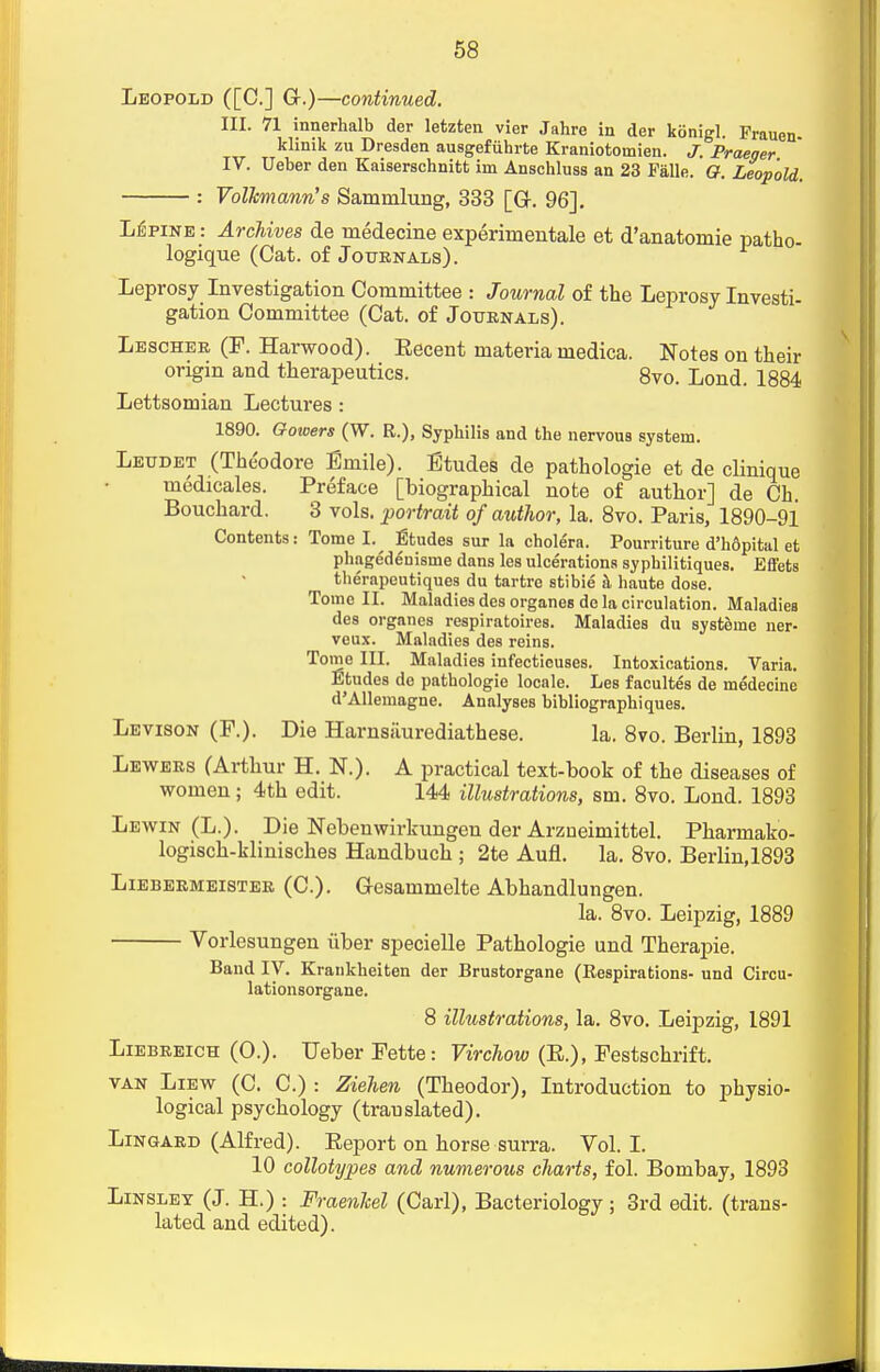 Leopold ([C] C)—continued. III. 71 innerhalb der letzten vier Jahre in der kcinigl. Frauen klinik zu Dresden ausgefiihrte Kraniotomien. J. Praeger IV. Ueber den Kaiserschnitfc im Anschluss an 23 Falle. G. Leopold. : VolJcmann's Sammlung, 333 [Gr. 96], Lupine : Archives de medecine experimental et d'anatomie patho- logique (Cat. of Journals). Leprosy Investigation Committee : Journal of the Leprosy Investi- gation Committee (Cat. of Journals). Lescher (F. Harwood). Eecent materia medica. Notes on their origin and therapeutics. 8vo. Lond. 1884 Lettsomian Lectures : 1890. Gotoers (W. R.), Syphilis and the nervous system. Leudet (Theodore Emile). Etudes de pathologie et de clinique medicales. Preface [biographical note of author] de Ch. Bouchard. 3 vols, portrait of author, la. 8vo. Paris, 1890-91 Contents: Tome I. Etudes sur la cholera. Pourriture d'h6pital et phagedenisuie dans les ulcerations syphilitiques. Effets therapeutiques du tartre stibie k haute dose. Tome II. Maladies desorganesde la circulation. Maladies des organes respiratoires. Maladies du systeine ner- veux. Maladies des reins. Tome III. Maladies infectieuses. Intoxications. Varia. Etudes de pathologie locale. Les facultes de medecine d'Allernagne. Analyses bibliographiques. Levison (F.). Die Harnsiiurediathese. la. 8vo. Berlin, 1893 Leavers (Arthur H. N.). A practical text-book of the diseases of women; 4th edit. 144 illustrations, sm. 8vo. Lond. 1893 Lewin (L.). Die Nebenwirkungen der Arzueimittel. Pharmako- logisch-klinisches Handbuch ; 2te Aufl. la. 8vo. Berlin,1893 Liebermeister (C). Gesammelte Abhandlungen. la. 8vo. Leipzig, 1889 Vorlesungen iiber specielle Pathologie und Therapie. Band IV. Krankheiten der Brustorgane (Respirations- und Circu- lationsorgane. 8 illustrations, la. 8vo. Leipzig, 1891 Liebreich (O.). Ueber Fette: Virchow (E.), Festschrift. van Liew (C. C.) : Ziehen (Theodor), Introduction to physio- logical psychology (translated). Lingard (Alfred). Beport on horse surra. Vol.1. 10 collotypes and numerous charts, fol. Bombay, 1893 Linslet (J. H.) : Fraenkel (Carl), Bacteriology; 3rd edit, (trans- lated and edited).