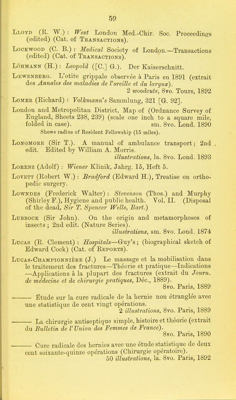 Lloyd (R. W.) : West London Med.-Chir. Soc. Proceedings (edited) (Cat. of Transactions). Lockwood (C. B.) : Medical Society of London.—Transactions (edited) (Cat. of Transactions). Lohmann (H.) : Leopold ([C] a.). Der Kaiserschnitt. Lcewenberg. L'otite grippale observee a Paris en 1891 (extrait des Annales des maladies de I'oreille et du larynx). 2 woodcuts, 8vo. Tours, 1892 Lomer (Richard) : Volkmann's Sarnmlung, 321 [Gr. 92]. London and Metropolitan District, Map of (Ordnance Survey of England, Sheets 238, 239) (scale one inch to a square mile, folded in case). sm. 8vo. Lond. 1890 Shows radius of Resident Fellowship (15 miles). Longmore (Sir T.). A manual of ambulance transport; 2nd . edit. Edited by William A. Morris. illustrations, la. 8vo. Lond. 1893 Lorenz (Adolf) : Wiener Klinik, Jahrg. 15, Heft 5. Lovett (Robert W.) : Bradford (Edward H.), Treatise on ortho- pedic sui'gery. Lowndes (Frederick Walter) : Stevenson (Thos.) and Murphy (Shirley P.), Hygiene and public health. Vol.11. (Disposal of the dead, Sir T. Spencer Wells, Bart.) Lubbock (Sir John). On the origin and metamorphoses of insects ; 2nd edit. (Nature Series). illustrations, sm. 8vo. Lond. 1874 Lucas (R. Clement) : Hospitals—Guy's; (biographical sketch of Edward Cock) (Cat. of Reports). Lucas-Championniere (J.) Le massage et la mobilisation dans le traitement des fractures—Theorie et pratique—Indications —Applications a la plupart des fractures (extrait du Journ. de medecine et de chirurgie pratiques, Dec, 1889). 8vo. Paris, 1889 Etude sur la cure radicale de la hernie non etranglee avec une statistique de cent vingt operations. 2 illustrations, 8vo. Paris, 1889 La chirurgie antiseptique simple, histoire et theorie (extrait du Bulletin de V Union des Femnies de France). 8vo. Paris, 1890 Cure radicale des hernies avec une etude statistique de deux cent soixante-quinze operations (Chirurgie operatoire).