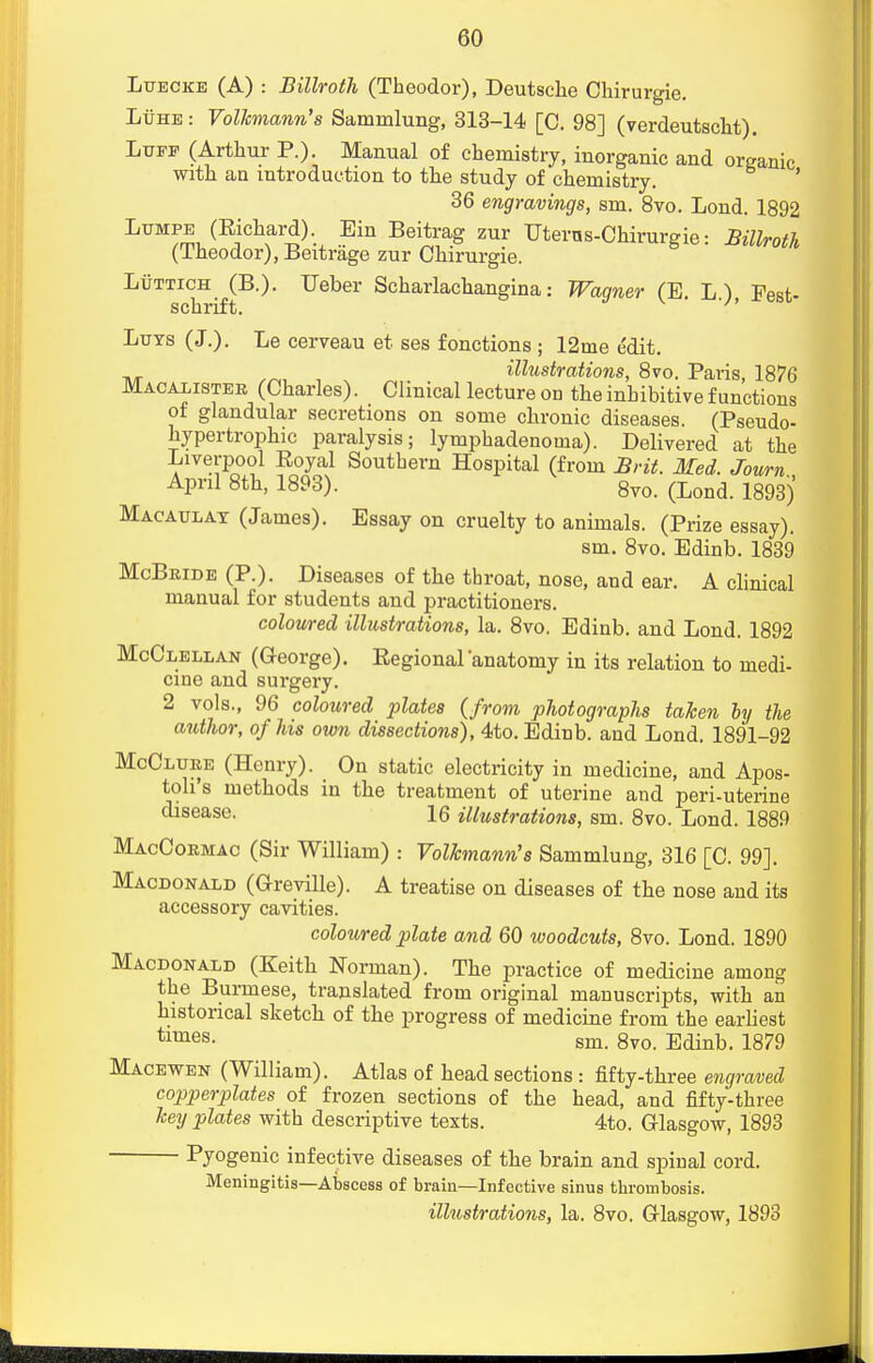 LuECKB (A) : Billroth (Theodor), Deutsche Chirurgie. Luhe: Volkmann's Sammlung, 313-14 [C. 98] (verdeutscht). Luff (Arthur P.). Manual of chemistry, inorganic and organic with an introduction to the study of chemistry. ' 36 engravings, sm. 8vo. Lond. 1892 Lumpe (Richard). Ein Beitrag zur Uterns-Chirurgie: Billroth (Theodor), Beitrage zur Chirurgie. Luttich^(B.). TJeber Scharlachangina: Wagner (E. L.), Pest- Luys (J.). Le cerveau et ses fonctions ; 12me edit. illustrations, 8vo. Paris, 1876 Macalister (Charles). Clinical lecture od theinhibitivefunctions of glandular secretions on some chronic diseases. (Pseudo- hypertrophic paralysis; lymphadenoma). Delivered at the -Liverpool Royal Southern Hospital (from Brit. Med. Journ April 8th, 1893). 8vo> (Lond 1893J Macaulat (James). Essay on cruelty to animals. (Prize essay). sm. 8vo. Edinb. 1839 McBride (P.). Diseases of the throat, nose, and ear. A clinical manual for students and practitioners. coloured illustrations, la. 8vo. Edinb. and Lond. 1892 McClellan (George). Eegional anatomy in its relation to medi- cine and surgery. 2 vols., 96 coloured plates {from photographs taken by the author, of his own dissections), 4to. Edinb. and Lond. 1891-92 McClure (Henry). On static electricity in medicine, and Apos- tolus methods in the treatment of uterine and peri-uterine disease. 16 illustrations, sm. 8vo. Lond. 1889 MacCormac (Sir William) : Volhmann's Sammlung, 316 [C. 99]. Macdonald (Greville). A treatise on diseases of the nose and its accessory cavities. coloured plate and 60 woodcuts, 8vo. Lond. 1890 Macdonald (Keith Norman). The practice of medicine among the Burmese, translated from original manuscripts, with an historical sketch of the progress of medicine from the earliest times- sm. 8vo. Edinb. 1879 Macewen (William). Atlas of head sections: fifty-three engraved copperplates of frozen sections of the head, and fifty-three key plates with descriptive texts. 4to. Glasgow, 1893 Pyogenic infective diseases of the brain and spinal cord. Meningitis—Abscess of brain—Infective sinus thrombosis.