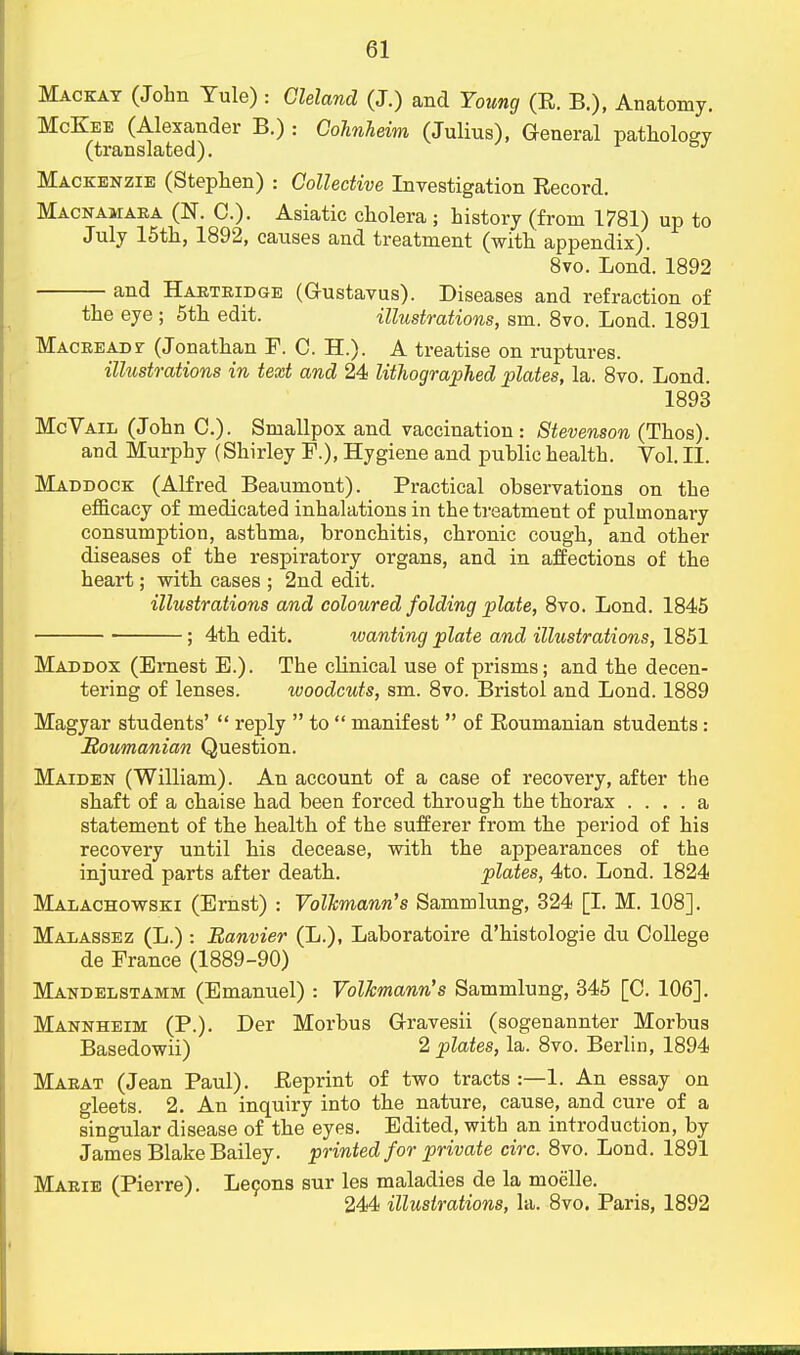 Mackay (John Yule) : Gleland (J.) and Young (R. B.), Anatomy. McKee (Alexander B.) : Cohnheim (Julius), General pathology (translated). J Mackenzie (Stephen) : Collective Investigation Record. Macnamaea (N. C). Asiatic cholera ; history (from 1781) up to July 15th, 1892, causes and treatment (with appendix). 8vo. Lond. 1892 and Haeteidge (G-ustavus). Diseases and refraction of the eye ; 5th edit. illustrations, sm. 8vo. Lond. 1891 Maceeadt (Jonathan F. C. H.). A treatise on ruptures. illustrations in text and 24 lithographed plates, la. 8vo. Lond. 1893 McVail (John C). Smallpox and vaccination : Stevenson (Thos). and Murphy (Shirley F.), Hygiene and public health. Vol. II. Maddock (Alfred Beaumont). Practical observations on the efficacy of medicated inhalations in the treatment of pulmonary consumption, asthma, bronchitis, chronic cough, and other diseases of the respiratory organs, and in affections of the heart; with cases ; 2nd edit. illustrations and coloured folding plate, 8vo. Lond. 1845 ; 4th edit. wanting plate and illustrations, 1851 Maddox (Emest E.). The clinical use of prisms; and the decen- tering of lenses. woodcuts, sm. 8vo. Bristol and Lond. 1889 Magyar students'  reply  to  manifest  of Eoumanian students : Roumanian Question. Maiden (William). An account of a case of recovery, after the shaft of a chaise had been forced through the thorax .... a statement of the health of the sufferer from the period of his recovery until his decease, with the appearances of the injured parts after death. plates, 4to. Lond. 1824 Malachowski (Ernst) : Volkmann's Sammlung, 324 [I. M. 108], Malassez (L.) : Banvier (L.), Laboratoire d'histologie du College de France (1889-90) Mandelstamm (Emanuel) : Volkmann's Sammlung, 345 [C. 106]. Mannheim (P.). Der Morbus G-ravesii (sogenannter Morbus Basedowii) 2 plates, la. 8vo. Berlin, 1894 Maeat (Jean Paul). Reprint of two tracts :—1. An essay on gleets. 2. An inquiry into the nature, cause, and cure of a singular disease of the eyes. Edited, with an introduction, by James Blake Bailey, printed for private circ. 8vo. Lond. 1891 Maeie (Pierre). Lecons sur les maladies de la moelle.