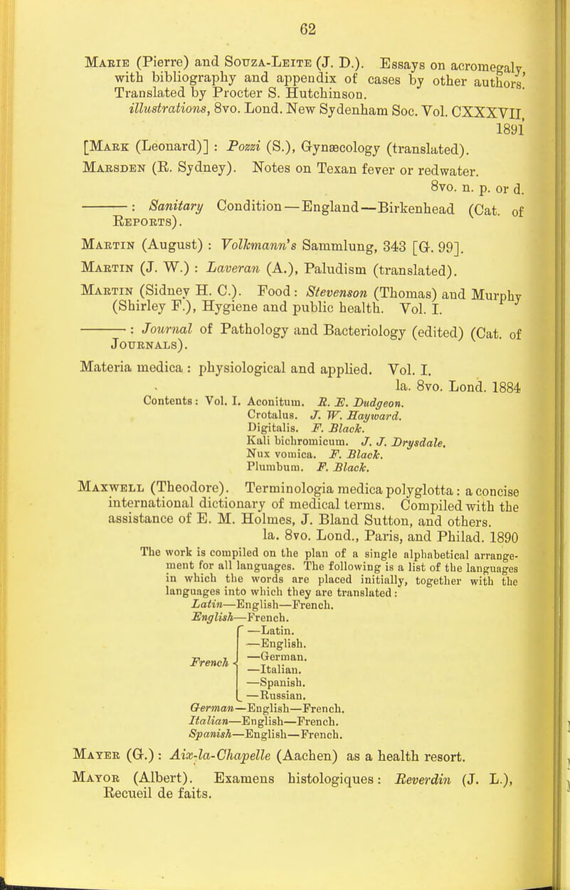 Marie (Pierre) and Sotjza-Leite (J. D.). Essays on acromegaly with bibliography and appendix of cases by other authors' Translated by Procter S. Hutchinson. illustrations, 8vo. Lond. New Sydenham Soc. Vol. CXXXVII 1891 [Mark (Leonard)] : Pozzi (S.), Gynaecology (translated). Marsden (E. Sydney). Notes on Texan fever or red water. 8vo. n. p. or d. : Sanitary Condition—England—Birkenhead (Cat. of Eeports). Martin (August) : Vollcmann's Sammlung, 343 [Gr. 99]. Martin (J. W.) : Laveran (A.), Paludism (translated). Martin (Sidney H. C). Food : Stevenson (Thomas) and Murphy (Shirley F.), Hygiene and public health. Vol. I. : Journal of Pathology and Bacteriology (edited) (Cat. of Journals). Materia medica : physiological and applied. Vol. I. la. 8vo. Lond. 1884 Contents: Vol. I. Aconitum. R. F. Dudgeon. Crotalus. J. W. Rayioard. Digitalis. F. Black. Kali bichroinicuui. J. J. Drysdale. Nux vomica. F. Black. Plumbum. F. Black. Maxwell (Theodore). Terminologia medica polyglotta: a concise international dictionary of medical terms. Compiled with the assistance of E. M. Holmes, J. Bland Sutton, and others. la. 8vo. Lond., Paris, and Philad. 1890 Tho work is compiled on the plan of a single alphabetical arrange- ment for all languages. The following is a list of the languages in which the words are placed initially, together with the languages into which they are translated : Latin—English—French. English—French.  —Latin. —English. —German. —Italian. —Spanish. —Kussian. German—English—French. Italian—English—French. Spanish—English—French. Mater (Gr.) : Aix-la-Chapelle (Aachen) as a health resort. Mayor (Albert). Examens histologiques: Beverdin (J. L.), Becueil de faits. French