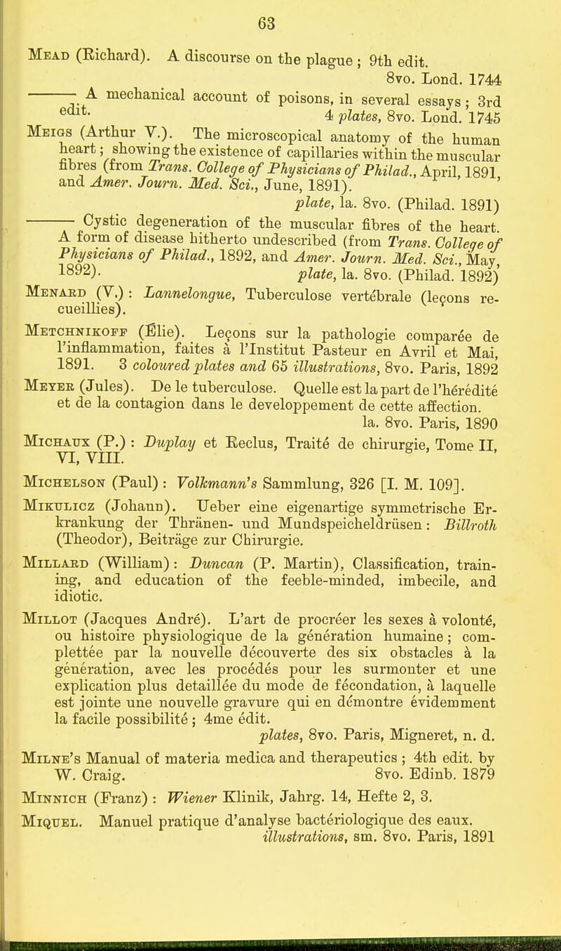 Mead (Eichard). A discourse on the plague ; 9th edit. 8vo. Lond. 1744 - A mechanical account of poisons, in several essays; 3rd edlt- 4 plates, 8vo. Lond. 1745 Meigs (Arthur V.). The microscopical anatomy of the human heart; showing the existence of capillaries within the muscular nbres (from Trans. College of Physicians of Philad., April 1891 and Amer. Journ. Med. Sci., June, 1891). plate, la. 8vo. (Philad. 1891) Cystic degeneration of the muscular fibres of the heart A form of disease hitherto undescribed (from Trans. College of Physicians of Philad., 1892, and Amer. Journ. Med. Sci., May, 1-892). plate, la. 8vo. (Philad. 1892) Menard (V.): Lannelongue, Tuberculose vertebrale (lecons re- cueillies). Metchnikoff (Elie). Lecons sur la pathologie comparee de l'inflammation, faites a l'lnstitut Pasteur en Avril et Mai, 1891. 3 coloured plates and 65 illustrations, 8vo. Paris, 1892 Meyer (Jules). De le tuberculose. Quelle est la part de l'heredite et de la contagion dans le developpement de cette affection. la. 8vo. Paris, 1890 Michaux (P.) : Duplay et Eeclus, Traite de chirurgie, Tome II. VI, VIII. Michelson (Paul) : Volkmann's Sammlung, 326 [I. M. 109]. Mikulicz (Johann). Ueber eine eigenartige symmetrische Er- krankung der Thranen- und Mundspeicheldriisen: Billroth (Theodor), Beitrage zur Chirurgie. Millard (William): Duncan (P. Martin), Classification, train- ing, and education of the feeble-minded, imbecile, and idiotic. Millot (Jacques Andre). L'art de procreer les sexes a volonte, ou histoire physiologique de la generation humaine; com- plettee par la nouvelle decouverte des six obstacles a la generation, avec les procedes pour les surmonter et une explication plus detaillee du mode de fecondation, a laquelle est jointe une nouvelle gravure qui en demontre evidemment la facile possibilite; 4me edit. plates, 8vo. Paris, Migneret, n. d. Milne's Manual of materia medica and therapeutics ; 4th edit, by W. Craig. 8vo. Edinb. 1879 Minnich (Eranz) : Wiener Klinik, Jahrg. 14, Hefte 2, 3. Miquel. Manuel pratique d'analyse bacteriologique des eaux.