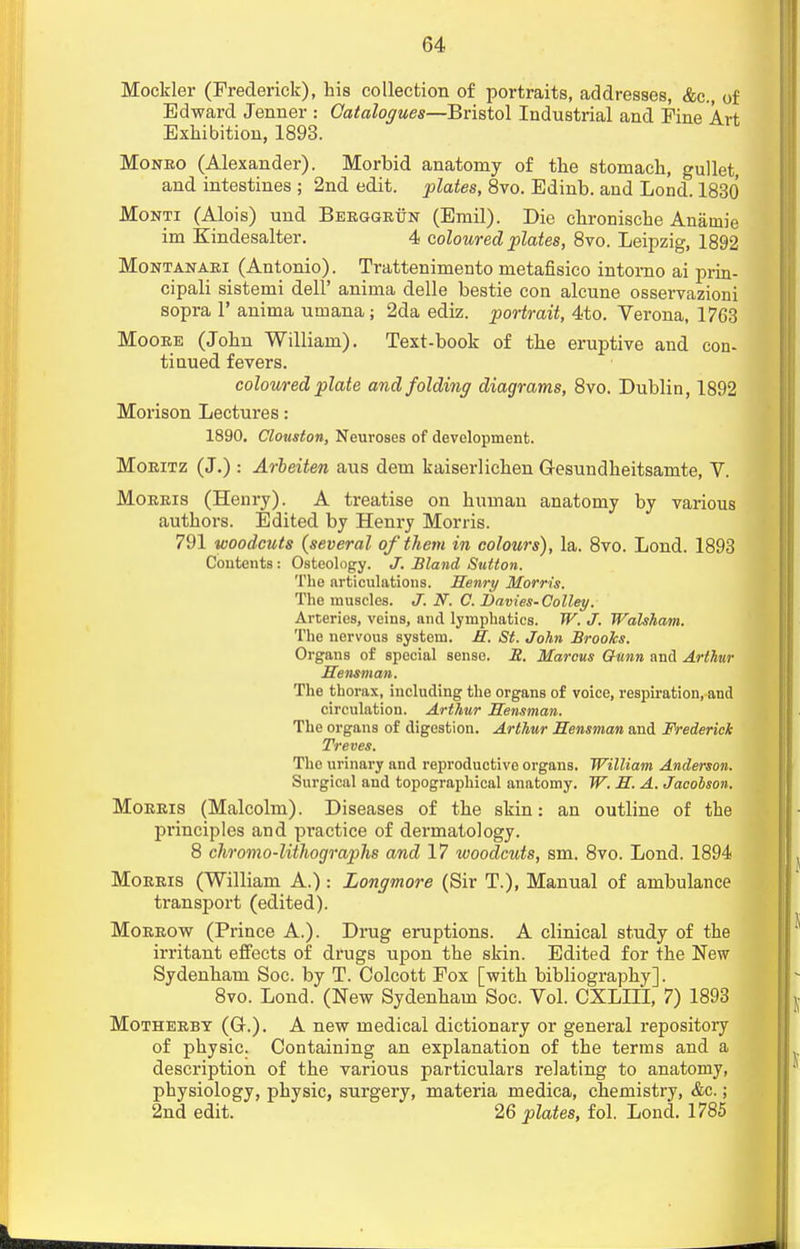 Mockler (Frederick), his collection of portraits, addresses, &c, of Edward Jenuer : Catalogues—Bristol Industrial and Fine Art Exhibition, 1893. Monro (Alexander). Morbid anatomy of the stomach, gullet, and intestines ; 2nd edit, plates, 8vo. Edinb. and Lond. 1830 Monti (Alois) und Berggrun (Emil). Die chronische Anainie im Kindesalter. 4 coloured plates, 8vo. Leipzig, 1892 Montanari (Antonio). Trattenimento metafisico intomo ai prin- cipali sistemi dell' anima delle bestie con alcune osservazioni sopra P anima umana; 2da ediz. portrait, 4to. Verona, 1763 Moore (John William). Text-book of the eruptive and con- tinued fevers. coloured plate and folding diagrams, 8vo. Dublin, 1892 Morison Lectures: 1890. Clouston, Neuroses of development. Moeitz (J.) : Arbeiten aus dem kaiserlichen Gesundheitsamte, V. Morris (Henry). A treatise on human anatomy by various authors. Edited by Henry Morris. 791 woodcuts {several of them in colours), la. 8vo. Lond. 1893 Contents : Osteology. J. Bland Sutton. The articulations. Henry Morris. The muscles. J. N. C. Davies-Colley. Arteries, veins, and lymphatics. W. J. Walsham. The nervous system. R. St. John Brooks. Organs of special sense. JZ. Marcus Ounn and Arthur Sensman. The thorax, including the organs of voice, respiration, and circulation. Arthur Sensman. The organs of digestion. Arthur Sensman and Frederick Treves. The urinary and reproductive organs. William Anderson. Surgical and topographical anatomy. W. S. A. Jacolson. Morris (Malcolm). Diseases of the skin: an outline of the pi'inciples and practice of dermatology. 8 chromo-lithographs and 17 woodcuts, sm. 8vo. Lond. 1894 Morris (William A.) : Longmore (Sir T.), Manual of ambulance transport (edited). Morrow (Prince A.). Drug eruptions. A clinical study of the irritant effects of drugs upon the skin. Edited for the New Sydenham Soc. by T. Colcott Fox [with bibliography]. 8vo. Lond. (New Sydenham Soc. Vol. CXLIII, 7) 1893 Motherbt (Gr.). A new medical dictionary or general repository of physic. Containing an explanation of the terms and a description of the various particulars relating to anatomy, physiology, physic, surgery, materia medica, chemistry, &c.; 2nd edit. 26 plates, fol. Lond. 1785