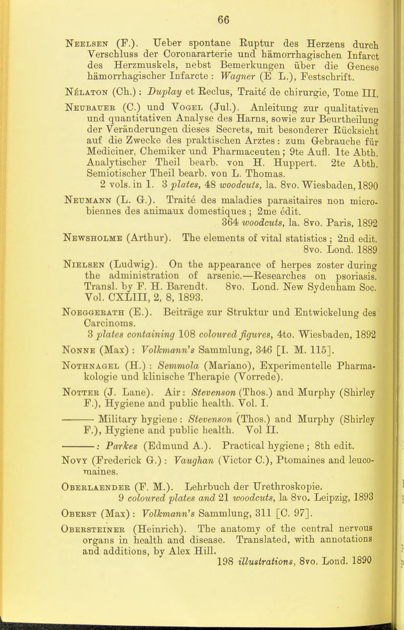 Neelsen (P.). Ueber spontane Euptur des Herzens durch Verschluss der CoroDararterie und hamorrhagischen Infarct des Herzmuskels, nebst Bemerkungen iiber die Genese hamorrhagischer Infarcte : Wagner (E L.), Festschrift. Nelaton (Ch.): Duplay et Reclus, Traite de chirurgie, Tome III. Neubauee (C.) und Vogel (Jul.). Anleitung zur qualitativen und quantitativen Analyse des Hams, sowie zur Beurtheilung der Veranderungen dieses Secrets, mit besonderer Riicksicht auf die Zwecke des praktischen Arztes: zum Gebrauche fiir Mediciner, Cbeniiker und Pbarmaceuten; 9te Aufl. lte Abth. Analytischer Tbeil bearb. von H. Huppert. 2te Abth. Semiotiscber Tbeil bearb. von L. Thomas. 2 vols, in 1. 3 plates, 48 woodcuts, la. 8vo. Wiesbaden, 1890 Neumann (L. G.). Traite des maladies parasitaires non micro- biennes des animaux domestiques ; 2me edit. 364 woodcuts, la. 8vo. Paris, 1892 Newsholme (Arthur). The elements of vital statistics ; 2nd edit. 8vo. Lond. 1889 Nielsen (Ludwig). On the appearance of herpes zoster during the administration of arsenic.—Researches on psoriasis. Transl. by F. H. Barendt. 8vo. Lond. New Sydenham Soc. Vol. CXLIII, 2, 8, 1893. Noeggerath (E.). Beitrage zur Struktur und Entwickelung des Carcinoms. 3 plates containing 108 coloured figures, 4to. Wiesbaden, 1892 Nonne (Max) : Volkmann's Sammlung, 346 [I. M. 115]. Nothnagel (H.) : Semmola (Mariano), Experimentelle Pharma- kologie und klinische Therapie (Vorrede). Notter (J. Lane). Air: Stevenson (Thos.) and Murphy (Shirley F.), Hygiene and public health. Vol. I. Military hygiene: Stevenson (Thos.) and Murphy (Shirley F.), Hygiene and public health. Vol II. : ParJces (Edmund A.). Practical hygiene ; 8th edit. Now (Frederick G.) : Vaughan (Victor C.), Ptomaines and leuco- maines. Oberlaender (F. M.). Lehrbuch der Urethroskopie. 9 coloured plates and 21 woodcuts, la 8vo. Leipzig, 1893 Oberst (Max) : Volkmann's Sammlung, 311 [C. 97]. Obersteiner (Heinrich). The anatomy of the central nervous organs in health and. disease. Translated, with annotations and additions, by Alex Hill. 198 illustrations, 8vo. Loud. 1890