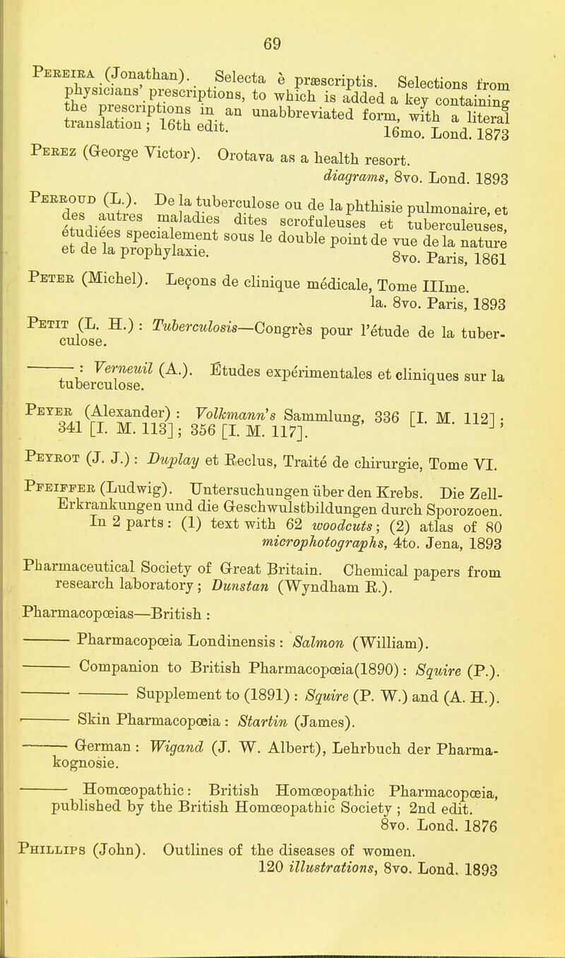 Pereira (Jonathan) Selecta e prascriptis. Selections from physicaiiB'prescnptionB, to which is added a kejc^Sc ransCoTP S Unabbr™^ form, wfth flS tianslation , 16th edit. 16ma Lond< 18?3 Perez (George Victor). Orotava as a health resort. diagrams, 8vo. Lond. 1893 d°esDaSrp; De |a,tuber™lose °* de laphthisie pnlmonaire, et cles autres maladies dites scrofuleuses et Lberculeuses eSirZT ement S°US 16 d°Uble P°intde ™e ^ ^Tnre et de la prophylaxie. 8vo_ parigj mi Peter (Michel). Lecons de clinique medicale, Tome Illme. la. 8vo. Paris, 1893 PETIcu£e : Tuberculosis—Qon^ P<™r 1'etude de la tuber- tebeiSosf1 (A-)' EtUdeS ex^rimentales et cliques sur la Peter (Alexander): Volkmanrfs Sammlum?, 336 TI M 1121- 341 [I. M. 113] ; 356 [I. M. 117]. L 1' Peyrot (J. J.): Dtoplay et Eeclus, Traite de chirurgie, Tome VI. Pfeiffer (Ludwig). Untersuchungen iiber den Krebs. Die Zell- Erkrankungen und die Geschwulstbildungen durch Sporozoen. In 2 parts: (1) text with 62 woodcuts; (2) atlas of 80 microphotographs, 4to. Jena, 1893 Pharmaceutical Society of Great Britain. Chemical papers from research laboratory; Dunstan (Wyndham E.). Pharmacopoeias—British : Pharmacopoeia Londinensis : Salmon (William). Companion to British Pharmacopceia(1890): Squire (P.). Supplement to (1891) : Squire (P. W.) and (A. H.). ■ Skin Pharmacopoeia : Startin (James). German : Wigand (J. W. Albert), Lehrbuch der Pharma- kognosie. Homoeopathic: British Homoeopathic Pharmacopoeia, published by the British Homoeopathic Society ; 2nd edit. 8vo. Lond. 1876 Phillips (John). Outlines of the diseases of women. 120 illustrations, 8vo. Lond. 1893