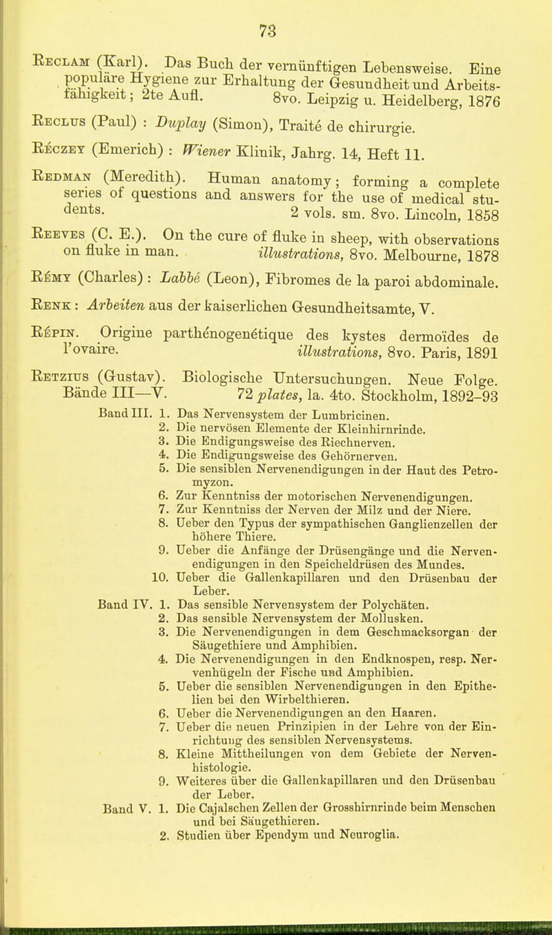 Eeclam (Karl). Das Bucli der verniinftigen Lebensweise. Eine populate Hygiene zur Erbaltung der Gesundbeit und Arbeits- fahigkeit; 2te Aufl. 8vo. Leipzig u. Heidelberg, 1876 Eecltjs (Paul) : Duplay (Simon), Traite de chirurgie. Eeczey (Emerich) : Wiener Klinik, Jabrg. 14, Heft 11. Eedman (Mereditb). Human anatomy; forming a complete series of questions and answers for tbe use of medical stu- dents- 2 vols. sm. 8vo. Lincoln, 1858 Eeeves (C. E.). On tbe cure of fluke in sbeep, witb observations on fluke m man. illustrations, 8vo. Melbourne, 1878 Eemt (Cbarles) : Labbe (Leon), Fibromes de la paroi abdominale. Eenk : Arbeiten aus der kaiserlicben G-esundbeitsamte, V. Ebpin. Origine partbe'nogen^tique des kystes dermoides de l'ovaire. illustrations, 8vo. Paris, 1891 Eetzius (G-ustav). Biologiscbe Hntersucbungen. Neue Folge. Bande III—V. 72 plates, la. 4to. Stockbolm, 1892-93 Band III. 1. Das Nervensystem der Lumbricinen. 2. Die nervosen Elemente der Kleinhirnrinde. 3. Die Bndigungsweise des Riechnerven. 4. Die Endigungsweise des Gehornerven. 5. Die sensiblen Nervenendigungen in der Haut des Petro- myzon. 6. Zur Kenntniss der motorischen Nervenendigungen. 7. Zur Kenntniss der Nerven der Milz und der Niere. 8. Ueber den Typus der sympathischen Ganglienzellen der hohere Thiere. 9. Ueber die Anfange der Driisengange und die Nerven- endigungen in den Speicheldriisen des Mundes. 10. Ueber die Gallenkapillaren und den Driisenbau der Leber. Band IV. 1. Das sensible Nervensystem der Polycbaten. 2. Das sensible Nervensystem der Mollusken. 3. Die Nervenendigungen in dem Geschmacksorgan der Saugethiere und Ampbibien. 4. Die Nervenendigungen in den Endknospen, resp. Ner- venbugeln der Pische und Amphibien. 5. Ueber die sensiblen Nervenendigungen in den Epithe- lien bei den Wirbelthieren. 6. Ueber die Nervenendigungen an den Haaren. 7. Ueber die neuen Prinzipien in der Lehre von der Ein- ricbtung des sensiblen Nervensystems. 8. Kleine Mittbeilungen von dem Gebiete der Nerven- histologie. 9. Weiteres iiber die Gallenkapillaren und den Driisenbau der Leber. Band V. 1. Die Cajalschen Zellen der Grosshirnrinde beim Menschen und bei Saugethieren. 2. Studien iiber Ependym und Neuroglia.