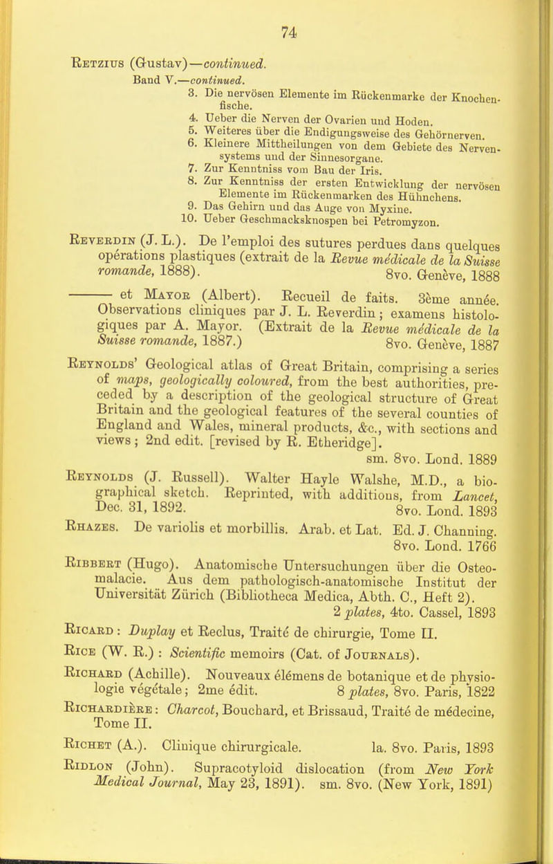 Retzius (G-ustav)—continued. Band V.—continued. 3. Die nervosen Elemente im Riickenmarkc der Knochen- fische. 4. Ueber die Nerven der Ovarieu und Hoden. 5. Weiteres iiber die Endigungsweise des Gehdrnerven 6. Kleinere Mittbeilungen von dem Gebiete des Nerven- sy8terns und der Sinnesorgane. 7. Zur Kenntniss vom Bau der Iris. 8. Zur Kenntniss der ersten Entwicklung der nervosen Elemente im Riickenmarken des Huhnchens. 9. Das Gehirn und das Auge von Myxine. 10. Ueber Geschmacksknospen bei Petromyzon. Reverdin (J. L.). De l'emploi des sutures perdues dans quelques operations plastiques (extrait de la Revue medicale de la Suisse romande, 1888). 8v0> Geneve, 1888 et Mayor (Albert). Recueil de faits. 3enie annee. Observations clmiques par J. L. Reverdin; examens bistolo- giques par A. Mayor. (Extrait de la Revue medicale de la Suisse romande, 1887.) 8vo. Geneve, 1887 Reynolds' Geological atlas of Great Britain, comprising a series of maps, geologically coloured, from the best authorities, pre- ceded by a description of the geological structure of Great Britain and the geological features of the several counties of England and Wales, mineral products, &c, with sections and views; 2nd edit, [revised by R. Etheridge]. sm. 8vo. Lond. 1889 Reynolds (J. Russell). Walter Hayle Walshe, M.D., a bio- graphical sketch. Reprinted, with additions, from Lancet, Dec. 31, 1892. 8vo. Lond. 1893 Rhazes. De variolis et morbillis. Arab, et Lat. Ed. J. Channing. 8vo. Lond. 1766 Ribbert (Hugo). Anatomische Untersuchungen iiber die Osteo- malacic Aus dem pathologisch-anatomiscbe Institut der Universitiit Zurich (Bibliotheca Medica, Abth. O, Heft 2). 2 plates, 4to. Cassel, 1893 Ricard : Duplay et Reclus, Traite' de cbirurgie, Tome II. Rice (W. R.) : Scientific memoirs (Cat. of Journals). Richard (Acbille). Nouveaux elemens de botanique et de physio- logic vegetale; 2me edit. 8 plates, 8vo. Paris, 1822 Richardiere : Charcot, Bouchard, et Brissaud, Traite de ni6decine, Tome II. Richet (A.). Cliuique chirurgicale. la. 8vo. Paris, 1893 Ridlon (John). Supracotyloid dislocation (from New York Medical Journal, May 23, 1891). sm. 8vo. (New York, 1891)