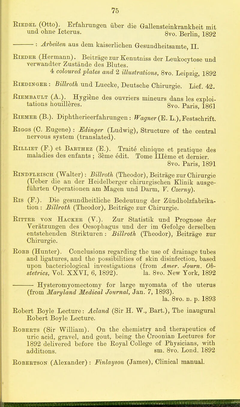 Riedel (Otto). Erfahrungen iiber die Oallensteinkrankbeit mit und ohne Icterus. 8vo Berlin> lg92 : Arbeiten aus dem kaiserlichen Gesundheitsanite, II. Rieder (Hermann). Beitrage zur Kenntniss der Leukocytose und verwandter Zustiinde des Blutes. 4 coloured plates and 2 illustrations, 8vo. Leipzig, 1892 Riedinger : Billroth und Luecke, Deutsche Chirurgie. Lief. 42. Riembault (A.). Hygiene des ouvriers mineurs dans les exploi- tations houilleres. 8vo. Paris, 1861 Riemer (B.). Diphtherieerfahrungen : Wagner (E. L.),Festschrift. Riggs (C. Eugene) : Edinger (Ludwig), Structure of the central nervous system (translated). Rilliet (F.) et Barthez (E.). Traite clinique et pratique des maladies des enfants ; 3eme edit. Tome Illeme et dernier. 8vo. Paris, 1891 Rindpleisch (Walter): Billroth (Theodor), Beitrage zur Chirurgie (Ueber die an der Heidelberger chirurgischen Klinik ausge- fiihrten Operationen am Magen und Darm, V. Czerny), Ris (F.). Die gesundheitliche Bedeutung der Ziindholzfabrika- tion : Billroth (Theodor), Beitrage zur Chirurgie. Ritter von Hacker (V.). Zur Statistik und Prognose der Veratzungen des Oesophagus und der im Oefolge derselben entstehenden Strikturen: Billroth (Theodor), Beitrage zur Chirurgie. Robb (Hunter). Conclusions regarding the use of drainage tubes and ligatures, and the possibilities of skin disinfection, based upon bacteriological investigations (from Amer. Journ. Ob- stetrics, Vol. XXVI, 6, 1892). la. 8vo. New York, 1892 Hysteromyomectomy for large myomata of the uterus (from Maryland Medical Journal, Jan. 7, 1893). la. 8vo. n. p. 1893 Robert Boyle Lecture: Acland (Sir H. W., Bart.), The inaugural Robert Boyle Lecture. Roberts (Sir William). On the chemistry and therapeutics of uric acid, gravel, and gout, being the Croonian Lectures for 1892 delivered before the Royal College of Physicians, with additions. sm. 8vo. Lond. 1892 Robertson (Alexander) : Finlayson (James), Clinical manual.