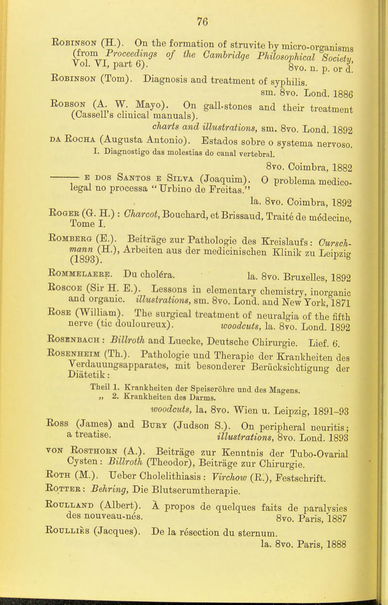 Eobinson (H.) • On the formation of struvite by micro-organisms (from Proceedings of the Cambridge Philosophical Society Vol. VI, part 6). 8vo. n. p. or d! Eobinson (Tom). Diagnosis and treatment of syphilis. sm. 8vo. Lond. 1886 Eobson (A W. Mayo). On gall-stones and their treatment (Oassell s clmical manuals). charts and illustrations, sm. 8vo. Lond. 1892 da Eocha (Augusta Antonio). Estados sobre o systema nervoso. I. Diagnosfcigo das molestias do canal vertebral. 8vo. Coimbra, 1882 e dos Santos e Silva (Joaquim). 0 problema medico- legal no processa Urbino de Freitas. la. 8vo. Coimbra, 1892 Eoger (O. H.) : Charcot, Bouchard, et Brissaud, Traite de ineMecine Tome I. Eomberg (E.). Beitrage zur Pathologie des Kreislaufs: Cursch- mann (H.), Arbeiten aus der medicinischen Klinik zu Leinzia (1893). ^ 8 Eommelaere. Du cholera, la. 8vo. Bruxelles, 1892 Eoscoe (Sir H. E.). Lessons iu elementary chemistry, inorganic and organic, illustrations, sm. 8vo. Lond. and New York, 1871 Eose (William). The surgical treatment of neuralgia of the fifth nerve (tic douloureux). woodcuts, la. 8vo. Lond. 1892 Eosenbach : Billroth and Luecke, Deutsche Chirurgie. Lief. 6. Eosenheim (Th.). Pathologie und Therapie der Krankheiten des Verdauungsapparates, mit besonderer Beriicksichtigung der Diatetik: Theil 1. Krankheiten der Speiserohre und des Magens. „ 2. Krankheiten des Darms. woodcuts, la. 8vo. Wien u. Leipzig, 1891-93 Eoss (James) and Bury (Judson S.). On peripheral neuritis; a treatise. illustrations, 8vo. Lond. 1893 von Eosthorn (A.). Beitrage zur Kenntnis der Tubo-Ovarial Cysten: Billroth (Theodor), Beitrage zur Chirurgie. Eoth (M.). Ueber Cholelithiasis: Virchow (E.), Festschrift. Eotter : Behring, Die Blutserumtherapie. Eoulland (Albert). A propos de quelques faits de paralysies des nouveau-nes. 8vo. Paris, 1887 Eoullies (Jacques). De la resection du sternum. la. 8vo. Paris, 1888