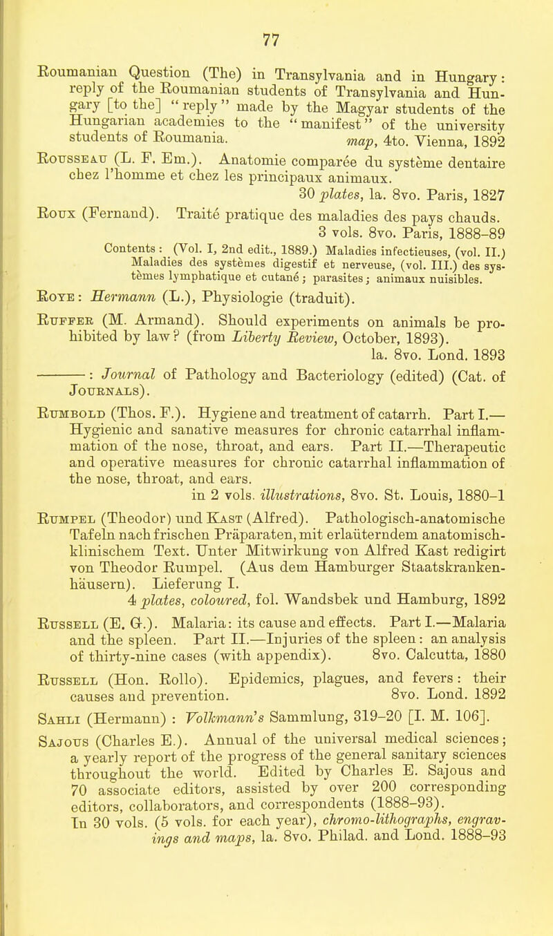 Roumanian Question (The) in Transylvania and in Hungary: reply of the Roumanian students of Transylvania and Hun- gary [to the] reply made by the Magyar students of the Hungarian academies to the manifest of the university students of Roumania. map, 4to. Vienna, 1892 Rousseau (L. F. Em.). Anatomie comparee du systeme dentaire cbez l'homme et chez les principaux animaux. 30 plates, la. 8vo. Paris, 1827 Roux (Fernand). Traite pratique des maladies des pays chauds. 3 vols. 8vo. Paris, 1888-89 Contents : (Vol. I, 2nd edit., 1889.) Maladies infectieuses, (vol. II.) Maladies des systenies digestif et nerveuse, (vol. III.) des sys- temes lymphatique et cutane j parasites; animaux nuisibles. Rote: Hermann (L.), Physiologie (traduit). Ruffee (M. Armand). Should experiments on animals be pro- hibited by law? (from Liberty Review, October, 1893). la. 8vo. Lond. 1893 : Journal of Pathology and Bacteriology (edited) (Cat. of Journals) . Rumbold (Thos. F.). Hygiene and treatment of catarrh. Part I.— Hygienic and sanative measures for chronic catarrhal inflam- mation of the nose, throat, and ears. Part II.—Therapeutic and operative measures for chronic catarrhal inflammation of the nose, throat, and ears. in 2 vols, illustrations, 8vo. St. Louis, 1880-1 Rumpel (Theodor) und Kast (Alfred). Pathologisch-anatomische Tafeln nachfrischen Praparaten, mit erlaiiterndem anatomisch- klinischem Text. Unter Mitwirkung von Alfred Kast redigirt von Theodor Rumpel. (Aus dem Hamburger Staatskranken- hausern). Lieferung I. 4 plates, coloured, fol. Wandsbek und Hamburg, 1892 Russell (E. Gr.). Malaria: its cause and effects. Part I.—Malaria and the spleen. Part II.—Injuries of the spleen: an analysis of thirty-nine cases (with appendix). 8vo. Calcutta, 1880 Russell (Hon. Rollo). Epidemics, plagues, and fevers: their causes and prevention. 8vo. Lond. 1892 Sahli (Hermann) : Volhnann's Sammlung, 319-20 [I. M. 106]. Sajous (Charles E.). Annual of the universal medical sciences; a yearly report of the progress of the general sanitary sciences throughout the world. Edited by Charles E. Sajous and 70 associate editors, assisted by over 200 corresponding editors, collaborators, and correspondents (1888-93). In 30 vols. (5 vols, for each year), chromo-litlwgraphs, engrav- ings and maps, la. 8vo. Philad. and Lond. 1888-93