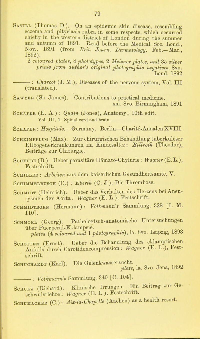 Savill (Thomas D.). On an epidemic skin disease, resembling eczema and pityriasis rubra in some respects, which occurred chiefly in the western district of London during the summer and autumn of 1891. Eead before the Medical Soc. Lond., 1892) (from Brit. Journ. Dermatology, Feb.—Mar., 2 coloured plates, 8 phototypes, 2 Meisner plates, and 35 silver prints from author's original photographic negatives, 8vo. Lond. 1892 : Charcot (J. M.), Diseases of the nervous system, Vol. Ill (translated). Sawyer (Sir James). Contributions to practical medicine. sm. 8vo. Birmingham, 1891 Schafer (E. A.) : Quain (Jones), Anatomy; 10th edit. Vol. Ill, 1. Spinal cord and brain. Schaper : Hospitals.—Germany. Berlin—Charite-Annalen XVIII. Scheimpplug (Max). Zur chirurgischen Behandlung tuberkuloser Ellbogenerkrankungen im Kindesalter: Billroth (Theodor), Beitrage zur Chirurgie. Scheube (B.). Ueber parasitare Hamato-Chylurie: Wagner (E.L.), Festschrift. Schiller : Arbeiten aus dem kaiserlichen Gesundheitsamte, V. Schimmelbttsch (C.) : Eberth (C. J.), Die Thrombose. Schmidt (Heinrich). Ueber das Verhalten des Herzens bei Aneu- rysmen der Aorta: Wagner (E. L.), Festschrift. Schmidtborn (Hermann) : Volkmann's Sammlung, 328 [I. M. 110]. Schmorl (G-eorg). Pathologisch-anatomische Untersuchungen iiber Puerperal-Eklampsie. plates (4 coloured and 1 photographic), la. 8vo. Leipzig, 1893 Schotten (Ernst). Ueber die Behandlung des eklamptischen Anfalls durch Carotidencompression: Wagner (E. L.), Fest- schrift. Schuchardt (Karl). Die Gelenkwassersucht. plate, la. 8vo. Jena, 1892 : Volkmann's Sammlung, 340 [C. 104]. Schulz (Eichard). Klinische Irrungen. Ein Beitrag zur Ge- schwulstlehre : Wagner (E. L.), Festschrift. Schumacher (C.) : Aix-la-Chapelle (Aachen) as a health resort.