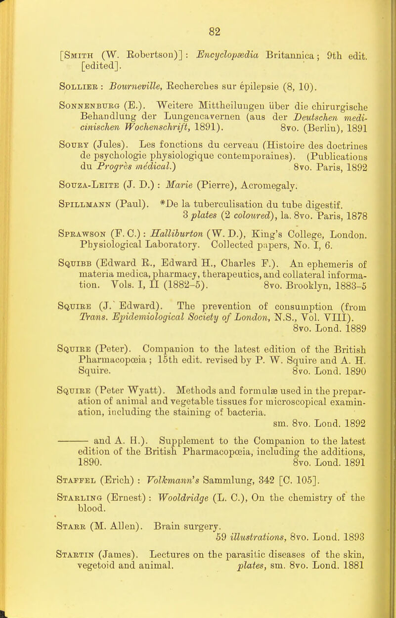 [Smith (W. Bobertson)] : Encyclopaedia Britannica; 9th edit, [edited]. Sollier : Bourneville, Eechercbes sur epilepsie (8, 10). Sonnenburg (E.). Weitere Mittheilungeu Uber die chirurgisehe Behandlung der Lungencavernen (aus der Deutschen medi- cinischen Wochenschrift, 1891). 8vo. (Berlin), 1891 Soury (Jules). Les fonctions du cerveau (Histoire des doctrines de psychologie physiologique contemporaiues). (Publicatious du Progres medical.) 8vo. Paris, 1892 Souza-Leite (J. D.) : Marie (Pierre), Acromegaly. Spillmann (Paul). *De la tuberculisation du tube digestif. 3 plates (2 coloured), la. 8vo. Paris, 1878 Sprawson (F. C.): Halliburton (W. D.), King's College, London. Physiological Laboratory. Collected papers, No. I, 6. Squibb (Edward B., Edward EL, Charles F.). An epbemeris of materia medica, pharmacy, therapeutics, and collateral informa- tion. Vols. I, II (1882-5). 8vo. Brooklyn, 1883-5 Squire (J. Edward). The prevention of consumption (from Trans. Epidemiological Society of London, N.S., Vol. VIII). 8vo. Lond. 1889 Squire (Peter). Companion to the latest edition of the British Pharmacopoeia; 15th edit, revised by P. W. Squire and A. H. Squire. 8vo. Lond. 1890 Squire (Peter Wyatt). Methods and formulae used in the prepar- ation of animal and vegetable tissues for microscopical examin- ation, including the staining of bacteria. sm. 8vo. Lond. 1892 and A. H.). Supplement to the Companion to the latest edition of the British Pharmacopoeia, including the additions, 1890. 8vo. Lond. 1891 Stapfel (Erich) : Volkmann's Sammlung, 342 [C. 105]. Starling (Ernest) : Wooldridge (L. C), On the chemistry of the blood. Starr (M. Allen). Brain surgery. 59 illustrations, 8vo. Lond. 1893 Startin (James). Lectures on the parasitic diseases of the skin, vegetoid and animal. plates, sm. 8vo. Lond. 1881