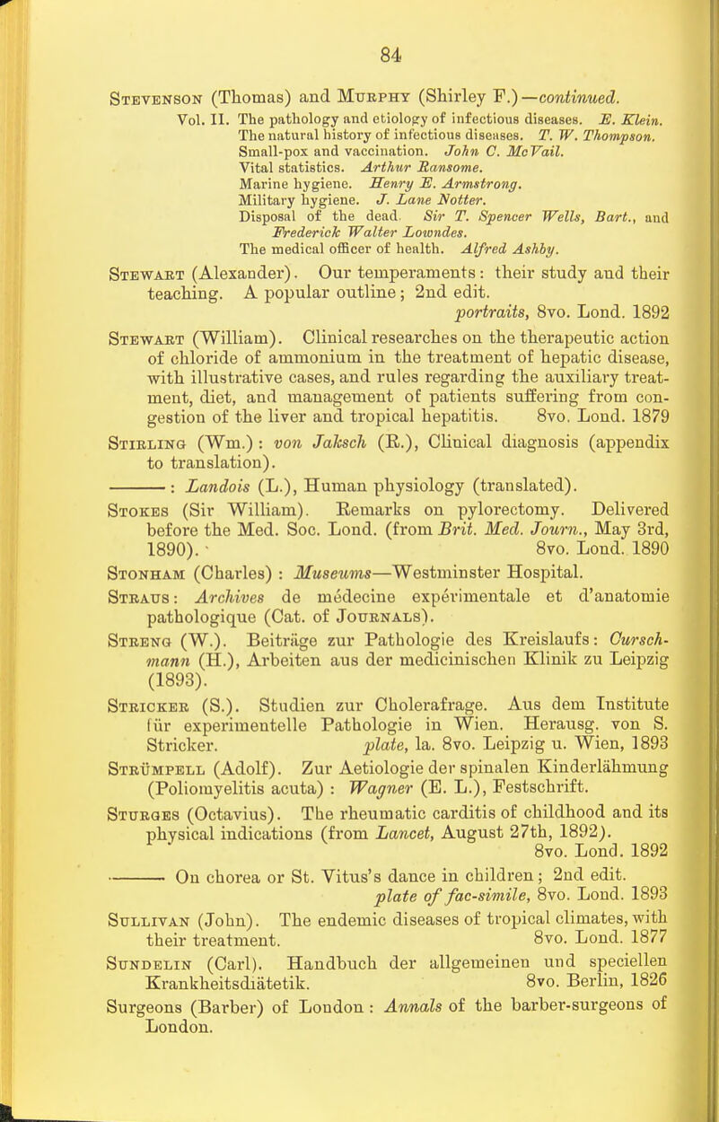 Stevenson (Thomas) and Murphy (Shirley F.) —continued. Vol. II. The pathology and etiology of infectious diseases. E. Klein. The natural history of infectious diseases. T. W. Thompson. Small-pox and vaccination. John C. McVail. Vital statistics. Arthur Ransome. Marine hygiene. Henri/ E. Armstrong. Military hygiene. J. Lane Notter. Disposal of the dead. Sir T. Spencer Wells, Bart., and Frederick Walter Lowndes. The medical officer of health. Alfred Ashby. Stewart (Alexander). Our temperaments : their study and their teaching. A popular outline; 2nd edit. portraits, 8vo. Lond. 1892 Stewart (William). Clinical researches on the therapeutic action of chloride of ammonium in the treatment of hepatic disease, with illustrative cases, and rules regarding the auxiliary treat- ment, diet, and management of patients suffering from con- gestion of the liver and tropical hepatitis. 8vo, Lond. 1879 Stirling (Wm.) : von Jaksch (R.), Clinical diagnosis (appendix to translation). : Landois (L.), Human physiology (translated). Stokes (Sir William). Remarks on pylorectomy. Delivered before the Med. Soc. Lond. (from Brit. Med. Journ., May 3rd, 1890). ' 8vo. Lond. 1890 Stonham (Charles) : Museums—Westminster Hospital. Straus : Archives de medecine experimental et d'anatomie pathologique (Cat. of Journals). Streng (W.). Beitriige zur Pathologie des Kreislaufs: Cursch- mann (H.), Arbeiten aus der medicinischen Klinik zu Leipzig (1893). Stricker (S.). Studien zur Cholerafrage. Aus dem Institute fur experimentelle Pathologie in Wien. Herausg. von S. Stricker. plate, la. 8vo. Leipzig u. Wien, 1893 Strumpell (Adolf). Zur Aetiologie der spinalen Kinderlahmung (Poliomyelitis acuta) : Wagner (E. L.), Festschrift. Sturges (Octavius). The rheumatic carditis of childhood and its physical indications (from Lancet, August 27th, 1892). 8vo. Lond. 1892 On chorea or St. Vitus's dance in children; 2nd edit. plate of facsimile, 8vo. Lond. 1893 Sullivan (John). The endemic diseases of tropical climates, with their treatment. 8vo. Lond. 1877 Sundelin (Carl). Handbuch der allgemeinen und speciellen Krankheitsdiiitetik. 8vo. Berlin, 1826 Surgeons (Barber) of Loudon: Annals of the barber-surgeons of London.