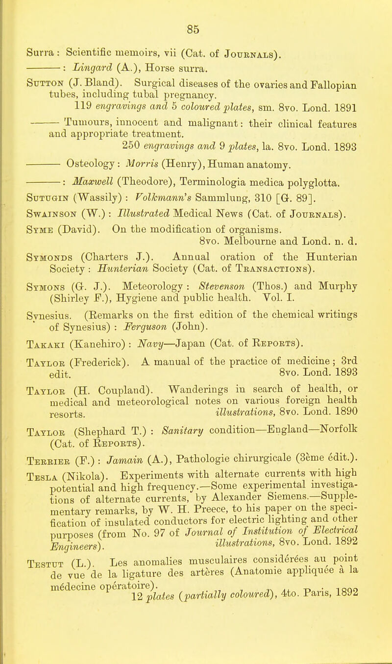 Surra: Scientific memoirs, vii (Cat. of Journals). : Lingard (A.), Horse surra. Sutton (J. Bland). Surgical diseases of the ovaries and Fallopian tubes, including tubal pregnancy. 119 engravings and 5 coloured plates, sm. 8vo. Lond. 1891 Tumours, innocent and malignant: their clinical features and appropriate treatment. 250 engravings and 9 plates, la. 8vo. Lond. 1893 Osteology: Morris (Henry), Human anatomy. : Maxwell (Theodore), Terminologia medica polyglotta. Sutugin (Wassily) : Folkmann's Sammlung, 310 [G. 89]. Swainson (W.) : Illustrated Medical News (Cat. of Journals). Syme (David). On the modification of organisms. 8vo. Melbourne and Lond. n. d. Symonds (Charters J.). Annual oration of the Hunterian Society : Hunterian Society (Cat. of Transactions). Symons (Gr. J.). Meteorology : Stevenson (Thos.) and Murphy (Shirley F.), Hygiene and public health. Vol. I. Svnesius. (Remarks on the first edition of the chemical writings of Synesius) : Ferguson (John). Takaki (Kanehiro) : Navy—Japan (Cat. of Reports). Taylor (Frederick). A manual of the practice of medicine ; 3rd edit. 8vo. Lond. 1893 Taylor (H. Coupland). Wanderings in search of health, or medical and meteorological notes on various foreign health resorts. illustrations, 8vo. Lond. 1890 Taylor (Shephard T.) : Sanitary condition—England—Norfolk (Cat. of Reports). Terrier (F.) : Jamain (A.), Pathologie chirurgicale (Berne edit.). Tesla (Nikola). Experiments with alternate currents with high potential and high frequency.—Some experimental investiga- tions of alternate currents, by Alexander Siemens.—Supple- mentary remarks, by W. H. Preece, to his paper on the speci- fication of insulated conductors for electric lighting and other purposes (from No. 97 of Journal of Institution of Electrical Engineers). illustrations, 8vo. Lond. 1892 Testtjt (L ) Les anomalies musculaires considerees au point de vue de la ligature des arteres (Anatomie appliquee a la medecine operatoire). . 12 plates (partially coloured), 4to. Pans, l~6JZ