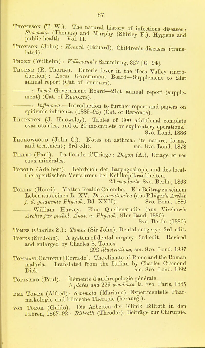 Thompson (T. W.). The natural history of infectious diseases: Stevenson (Thomas) and Murphy (Shirley F.), Hygiene and public health. Vol.11. Thomson (John) : Henoch (Eduard), Children's diseases (trans- lated) . v Thorn (Wilhelm) : Volhnann's Sammlung, 327 [G. 94]. Thorne (R. Thorne). Enteric fever in the Tees Valley (intro- duction) : Local Government Board—Supplement to 21st annual report (Cat. of Reports). : Local Government Board—21st annual report (supple- ment) (Cat. of Eeports). : Influenza.—Introduction to further report and papers on epidemic influenza (1889-92) (Cat. of Reports). Thornton (J. Knowsley). Tables of 300 additional complete ovariotomies, and of 20 incomplete or exploratory operations. 8vo. Lond. 1886 Thorowgood (John C). Notes on asthma: its nature, forms, and treatment; 3rd edit. sm. 8vo. Lond. 1878 Tillet (Paul). La florule d'Uriage : Boyon (A.), Uriage et ses eaux minerales. Tobold (Adelbert). Lehrbuch der Laryngoskopie und des local- therapeutischen Verfahrens bei Kehlkopfkrankheiten. 23 woodcuts, 8vo. Berlin, 1863 Toll in (Henri). Matteo Realdo Colombo. Ein Beitrag zu seinem Leben aus seinen L. XV. De re anatomica (aus Pfliiger's Archiv f. d. gesammte Physiol., Bd. XXII). 8vo. Bonn, 1880 William Harvey. Eine Quellenstudie (aus Virchow's Archiv fiir pathol. Anat. u. Physiol., 81er Band, 1880). 8vo. Berlin (1880) Tomes (Charles S.) : Tomes (Sir John), Dental surgery ; 3rd edit. Tomes (Sir John). A system of dental surgery ; 3rd edit. Revised and enlarged by Charles S. Tomes. 292 illustrations, sm. 8vo. Lond. 1887 Tommasi-Crudeli [Corrado]. The climate of Rome and the Roman malaria. Translated from the Italian by Charles Cramond Dick, sm. 8vo. Lond. 1892 Topinard (Paul). Elements d'anthropologic generate. 5 plates and 229 woodcuts, la. 8vo. Paris, 1885 del Torre (Alfred) : Semmola (Mariano), Experimentelle Phar- makologie und klinische Therapie (herausg.). von Torok (Guido). Die Arbeiten der Klinik Billroth in den Jahren, 1867-92 : Billroth (Theodor), Beitriige zur Chirurgie.