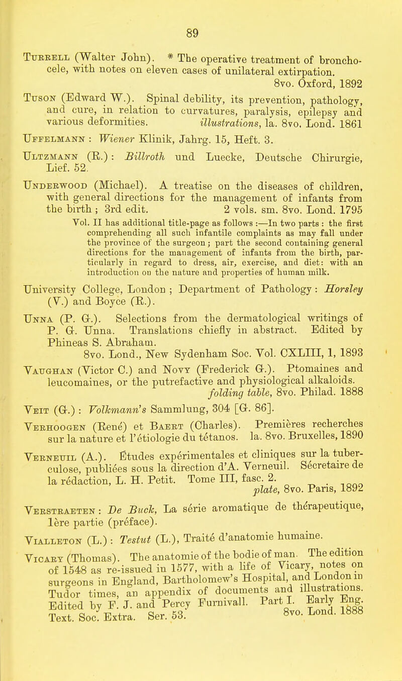 Tueeell (Walter John). * The operative treatment of broncho- cele, with notes on eleven cases of unilateral extirpation. 8vo. Oxford, 1892 Ttjson (Edward W.). Spinal debility, its prevention, pathology, and cure, in relation to curvatures, paralysis, epilepsy and various deformities. illustrations, la. 8vo. Lond. 1861 Uffelmann : Wiener Klinik, Jahrg. 15, Heft. 3. Ultzmann (R.) : Billroth und Luecke, Deutsche Chirurgie, Lief. 52. Underwood (Michael). A treatise on the diseases of children, with general directions for the management of infants from the birth ; 3rd edit. 2 vols. sm. 8vo. Lond. 1795 Vol. II has additional title-page as follows :—In two parts : the first comprehending all such infantile complaints as may fall under the province of the surgeon; part the second containing general directions for the management of infants from the hirth, par- ticularly in regard to dress, air, exercise, and diet: with an introduction on the nature and properties of human milk. University College, London ; Department of Pathology : Horsley (V.) and Boyce (R.). Unna (P. Gr.). Selections from the dermatological writings of P. Gr. Unna. Translations chiefly in abstract. Edited by Phineas S. Abraham. 8vo. Lond., New Sydenham Soc. Vol. CXLIII, 1, 1893 Vattghan (Victor C.) and Now (Frederick G-.). Ptomaines and leucomaines, or the putrefactive and physiological alkaloids. folding table, 8vo. Philad. 1888 Veit (Gr.) : Volkmann's Sammlung, 304 [Gr. 86]. Veehoogen (Rene) et Baeet (Charles). Premieres recherches sur la nature et l'etiologie du tetanos. la. 8vo. Bruxelles, 1890 Veenettil (A.). Etudes experimentales et cliniques sur la tuber- culosa publiees sous la direction d'A. Verneuil. Secretaire de la redaction, L. H. Petit. Tome III, fasc. 2. plate, 8vo. Pans, 1892 Veesteaeten: De Buck, La serie aromatique de the'rapeutique, lere partie (preface). Viaeleton (L.) : Testnt (L.), Traite d'anatomie humaine. Vicart (Thomas). The anatomie of the bodie of man. The edition of 1548 as re-issued in 1577, with a life of Vxcary notes on surgeons in England, Bartholomew's Hospital and London in Tudor times, an appendix of documents and illustrations. Edited by F. J. and Percy Furnivall. Part I. Early Bng Text. Soc! Extra. Ser. 53. 8vo. Lond. 1888